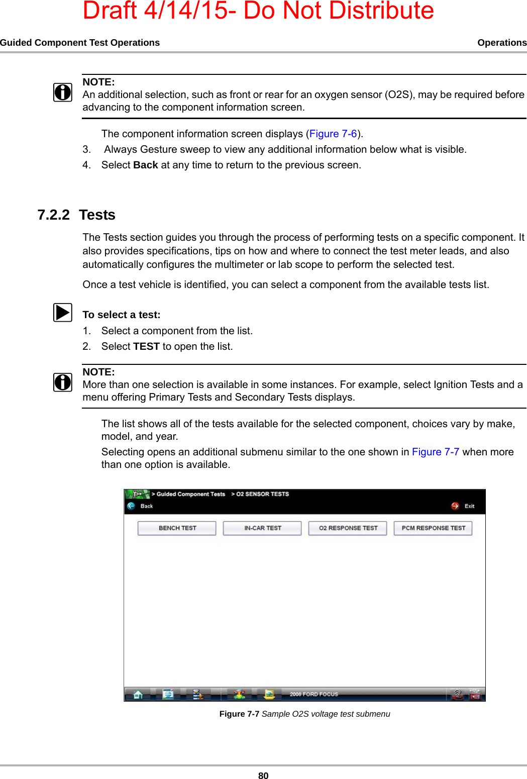 Draft 4/14/15- Do Not Distribute80Guided Component Test Operations OperationsNOTE:iAn additional selection, such as front or rear for an oxygen sensor (O2S), may be required before advancing to the component information screen.The component information screen displays (Figure 7-6).3.  Always Gesture sweep to view any additional information below what is visible.4. Select Back at any time to return to the previous screen.7.2.2  TestsThe Tests section guides you through the process of performing tests on a specific component. It also provides specifications, tips on how and where to connect the test meter leads, and also automatically configures the multimeter or lab scope to perform the selected test.Once a test vehicle is identified, you can select a component from the available tests list.zTo select a test:1. Select a component from the list.2. Select TEST to open the list.NOTE:iMore than one selection is available in some instances. For example, select Ignition Tests and a menu offering Primary Tests and Secondary Tests displays.The list shows all of the tests available for the selected component, choices vary by make, model, and year.Selecting opens an additional submenu similar to the one shown in Figure 7-7 when more than one option is available.Figure 7-7 Sample O2S voltage test submenu