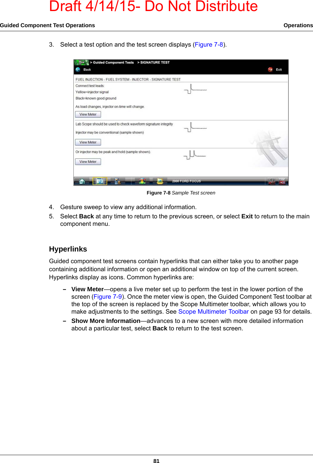 Draft 4/14/15- Do Not Distribute81Guided Component Test Operations Operations3. Select a test option and the test screen displays (Figure 7-8).Figure 7-8 Sample Test screen4. Gesture sweep to view any additional information.5. Select Back at any time to return to the previous screen, or select Exit to return to the main component menu.HyperlinksGuided component test screens contain hyperlinks that can either take you to another page containing additional information or open an additional window on top of the current screen. Hyperlinks display as icons. Common hyperlinks are:–View Meter—opens a live meter set up to perform the test in the lower portion of the screen (Figure 7-9). Once the meter view is open, the Guided Component Test toolbar at the top of the screen is replaced by the Scope Multimeter toolbar, which allows you to make adjustments to the settings. See Scope Multimeter Toolbar on page 93 for details.–Show More Information—advances to a new screen with more detailed information about a particular test, select Back to return to the test screen.