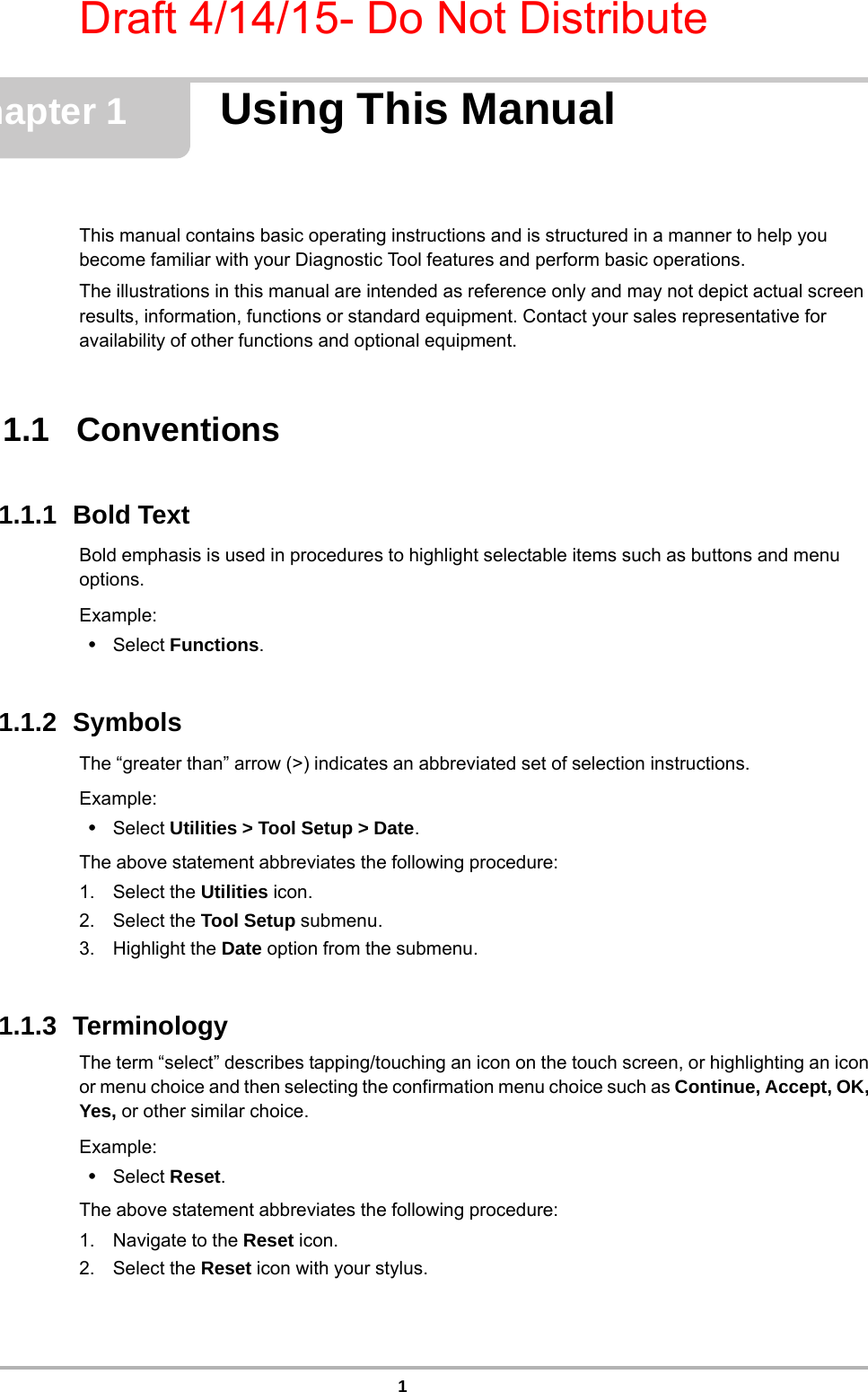 Draft 4/14/15- Do Not Distribute1Chapter 1 Using This ManualThis manual contains basic operating instructions and is structured in a manner to help you become familiar with your Diagnostic Tool features and perform basic operations.The illustrations in this manual are intended as reference only and may not depict actual screen results, information, functions or standard equipment. Contact your sales representative for availability of other functions and optional equipment. 1.1   Conventions1.1.1  Bold TextBold emphasis is used in procedures to highlight selectable items such as buttons and menu options.Example:•Select Functions.1.1.2  SymbolsThe “greater than” arrow (&gt;) indicates an abbreviated set of selection instructions.Example:•Select Utilities &gt; Tool Setup &gt; Date.The above statement abbreviates the following procedure:1. Select the Utilities icon.2. Select the Tool Setup submenu.3. Highlight the Date option from the submenu.1.1.3  TerminologyThe term “select” describes tapping/touching an icon on the touch screen, or highlighting an icon or menu choice and then selecting the confirmation menu choice such as Continue, Accept, OK, Yes, or other similar choice.Example:•Select Reset.The above statement abbreviates the following procedure:1. Navigate to the Reset icon.2. Select the Reset icon with your stylus.