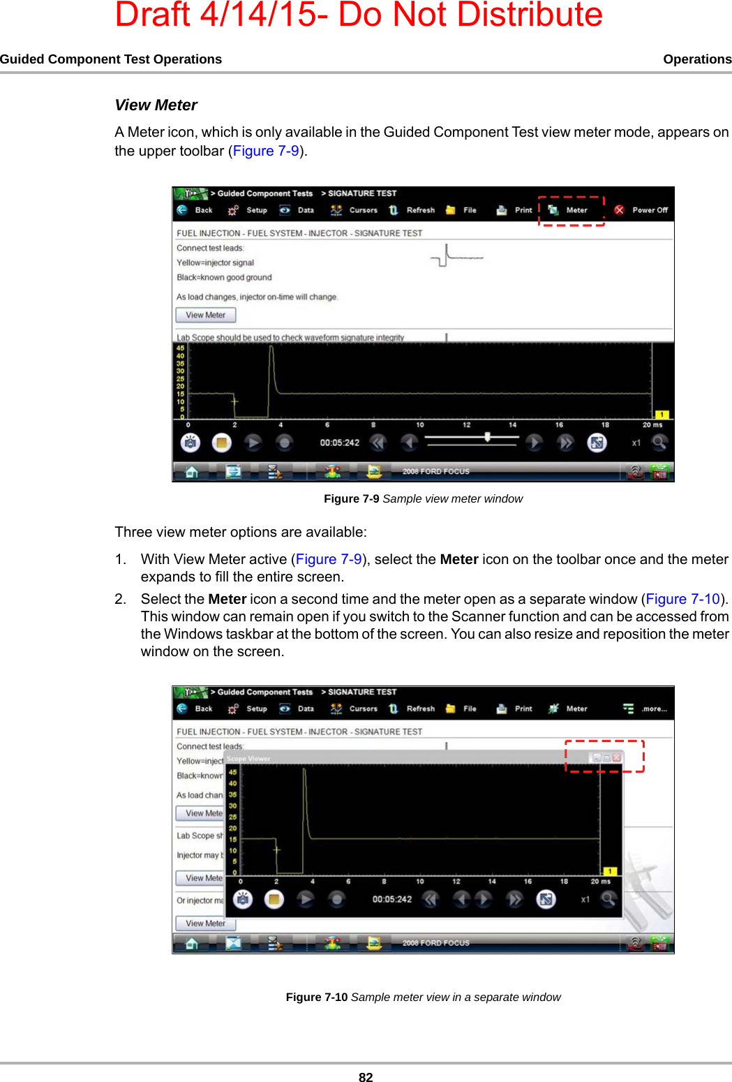 Draft 4/14/15- Do Not Distribute82Guided Component Test Operations OperationsView MeterA Meter icon, which is only available in the Guided Component Test view meter mode, appears on the upper toolbar (Figure 7-9).Figure 7-9 Sample view meter windowThree view meter options are available:1. With View Meter active (Figure 7-9), select the Meter icon on the toolbar once and the meter expands to fill the entire screen.2. Select the Meter icon a second time and the meter open as a separate window (Figure 7-10). This window can remain open if you switch to the Scanner function and can be accessed from the Windows taskbar at the bottom of the screen. You can also resize and reposition the meter window on the screen.Figure 7-10 Sample meter view in a separate window
