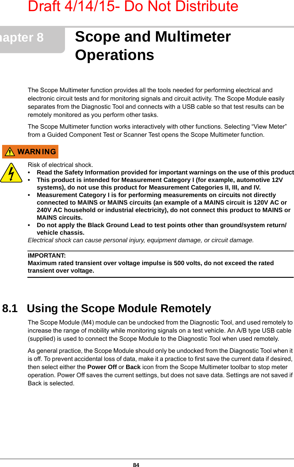 Draft 4/14/15- Do Not Distribute84Chapter 8 Scope and Multimeter OperationsThe Scope Multimeter function provides all the tools needed for performing electrical and electronic circuit tests and for monitoring signals and circuit activity. The Scope Module easily separates from the Diagnostic Tool and connects with a USB cable so that test results can be remotely monitored as you perform other tasks.The Scope Multimeter function works interactively with other functions. Selecting “View Meter” from a Guided Component Test or Scanner Test opens the Scope Multimeter function.:$51 ,1*Risk of electrical shock.• Read the Safety Information provided for important warnings on the use of this product• This product is intended for Measurement Category I (for example, automotive 12V systems), do not use this product for Measurement Categories II, III, and IV.• Measurement Category I is for performing measurements on circuits not directly connected to MAINS or MAINS circuits (an example of a MAINS circuit is 120V AC or 240V AC household or industrial electricity), do not connect this product to MAINS or MAINS circuits.• Do not apply the Black Ground Lead to test points other than ground/system return/vehicle chassis.Electrical shock can cause personal injury, equipment damage, or circuit damage.IMPORTANT:Maximum rated transient over voltage impulse is 500 volts, do not exceed the rated transient over voltage.8.1   Using the Scope Module RemotelyThe Scope Module (M4) module can be undocked from the Diagnostic Tool, and used remotely to increase the range of mobility while monitoring signals on a test vehicle. An A/B type USB cable (supplied) is used to connect the Scope Module to the Diagnostic Tool when used remotely. As general practice, the Scope Module should only be undocked from the Diagnostic Tool when it is off. To prevent accidental loss of data, make it a practice to first save the current data if desired, then select either the Power Off or Back icon from the Scope Multimeter toolbar to stop meter operation. Power Off saves the current settings, but does not save data. Settings are not saved if Back is selected.