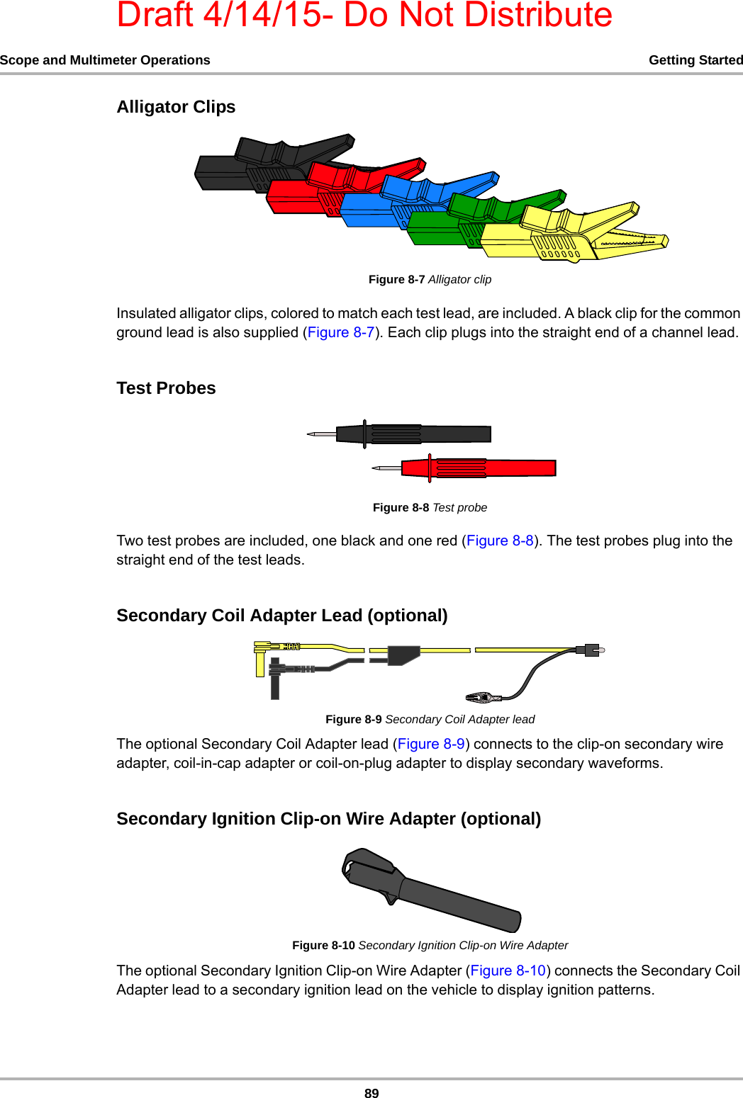 Draft 4/14/15- Do Not Distribute89Scope and Multimeter Operations Getting StartedAlligator ClipsFigure 8-7 Alligator clipInsulated alligator clips, colored to match each test lead, are included. A black clip for the common ground lead is also supplied (Figure 8-7). Each clip plugs into the straight end of a channel lead.Test ProbesFigure 8-8 Test probeTwo test probes are included, one black and one red (Figure 8-8). The test probes plug into the straight end of the test leads.Secondary Coil Adapter Lead (optional)Figure 8-9 Secondary Coil Adapter leadThe optional Secondary Coil Adapter lead (Figure 8-9) connects to the clip-on secondary wire adapter, coil-in-cap adapter or coil-on-plug adapter to display secondary waveforms.Secondary Ignition Clip-on Wire Adapter (optional)Figure 8-10 Secondary Ignition Clip-on Wire AdapterThe optional Secondary Ignition Clip-on Wire Adapter (Figure 8-10) connects the Secondary Coil Adapter lead to a secondary ignition lead on the vehicle to display ignition patterns.