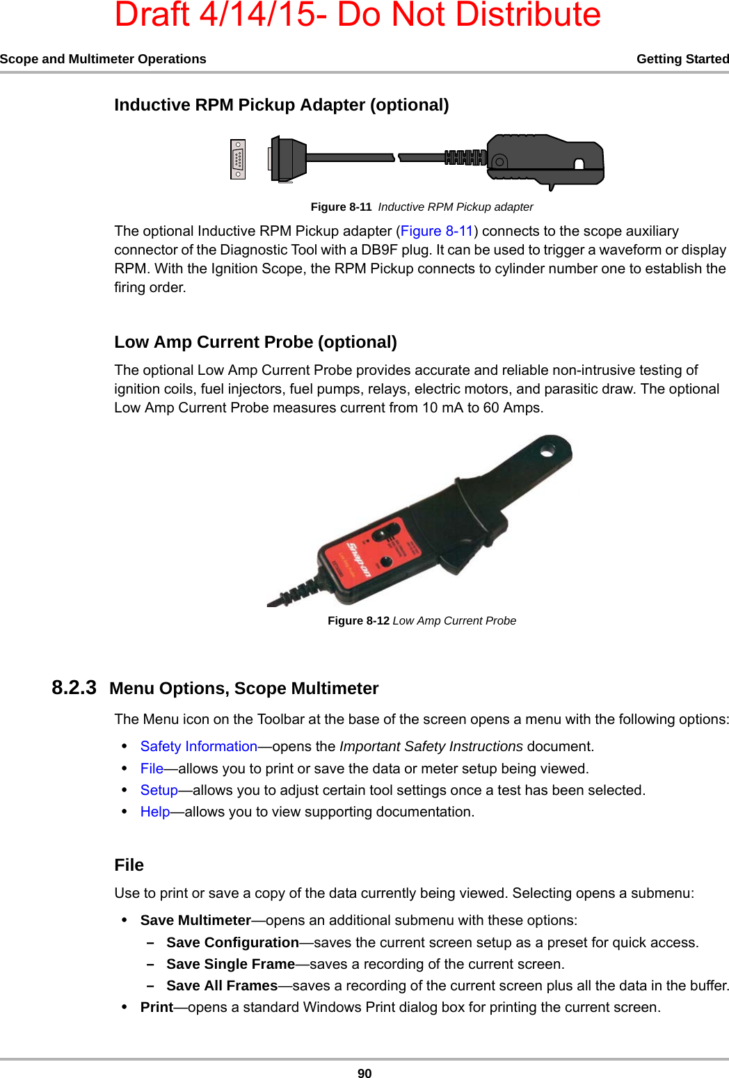 Draft 4/14/15- Do Not Distribute90Scope and Multimeter Operations Getting StartedInductive RPM Pickup Adapter (optional)Figure 8-11  Inductive RPM Pickup adapterThe optional Inductive RPM Pickup adapter (Figure 8-11) connects to the scope auxiliary connector of the Diagnostic Tool with a DB9F plug. It can be used to trigger a waveform or display RPM. With the Ignition Scope, the RPM Pickup connects to cylinder number one to establish the firing order.Low Amp Current Probe (optional)The optional Low Amp Current Probe provides accurate and reliable non-intrusive testing of ignition coils, fuel injectors, fuel pumps, relays, electric motors, and parasitic draw. The optional Low Amp Current Probe measures current from 10 mA to 60 Amps.Figure 8-12 Low Amp Current Probe8.2.3  Menu Options, Scope MultimeterThe Menu icon on the Toolbar at the base of the screen opens a menu with the following options:•Safety Information—opens the Important Safety Instructions document.•File—allows you to print or save the data or meter setup being viewed.•Setup—allows you to adjust certain tool settings once a test has been selected.•Help—allows you to view supporting documentation.FileUse to print or save a copy of the data currently being viewed. Selecting opens a submenu:•Save Multimeter—opens an additional submenu with these options:–Save Configuration—saves the current screen setup as a preset for quick access.–Save Single Frame—saves a recording of the current screen.–Save All Frames—saves a recording of the current screen plus all the data in the buffer.•Print—opens a standard Windows Print dialog box for printing the current screen.
