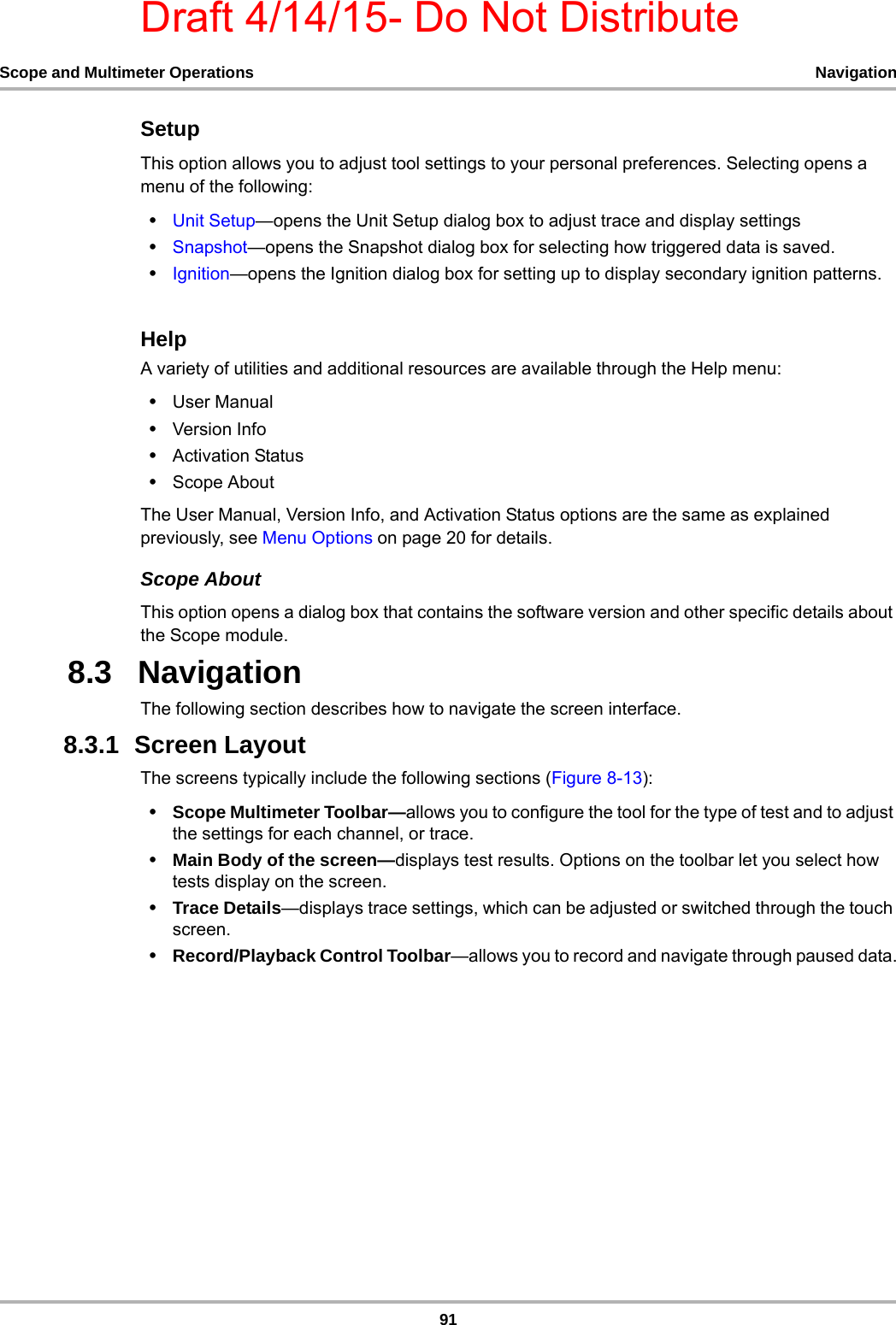 Draft 4/14/15- Do Not Distribute91Scope and Multimeter Operations NavigationSetupThis option allows you to adjust tool settings to your personal preferences. Selecting opens a menu of the following:•Unit Setup—opens the Unit Setup dialog box to adjust trace and display settings•Snapshot—opens the Snapshot dialog box for selecting how triggered data is saved.•Ignition—opens the Ignition dialog box for setting up to display secondary ignition patterns.HelpA variety of utilities and additional resources are available through the Help menu:•User Manual•Version Info•Activation Status•Scope AboutThe User Manual, Version Info, and Activation Status options are the same as explained previously, see Menu Options on page 20 for details.Scope AboutThis option opens a dialog box that contains the software version and other specific details about the Scope module. 8.3   NavigationThe following section describes how to navigate the screen interface.8.3.1  Screen LayoutThe screens typically include the following sections (Figure 8-13):•Scope Multimeter Toolbar—allows you to configure the tool for the type of test and to adjust the settings for each channel, or trace.•Main Body of the screen—displays test results. Options on the toolbar let you select how tests display on the screen.•Trace Details—displays trace settings, which can be adjusted or switched through the touch screen.•Record/Playback Control Toolbar—allows you to record and navigate through paused data.