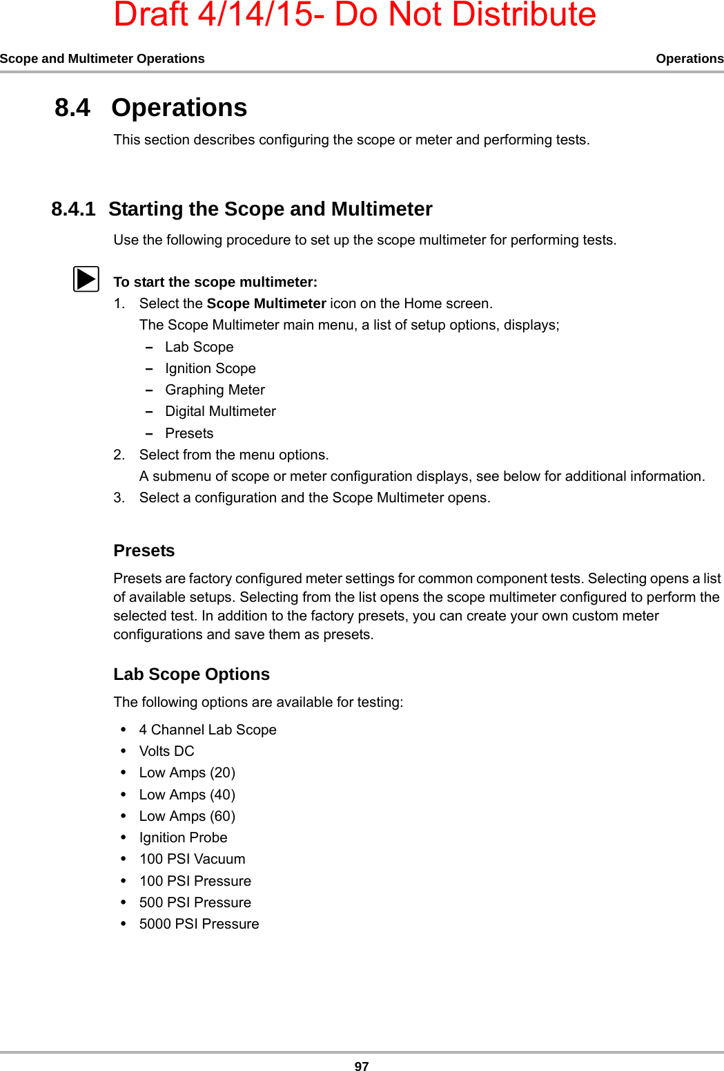 Draft 4/14/15- Do Not Distribute97Scope and Multimeter Operations Operations8.4   OperationsThis section describes configuring the scope or meter and performing tests.8.4.1  Starting the Scope and MultimeterUse the following procedure to set up the scope multimeter for performing tests.zTo start the scope multimeter:1. Select the Scope Multimeter icon on the Home screen.The Scope Multimeter main menu, a list of setup options, displays;–Lab Scope–Ignition Scope–Graphing Meter–Digital Multimeter–Presets2. Select from the menu options.A submenu of scope or meter configuration displays, see below for additional information.3. Select a configuration and the Scope Multimeter opens.PresetsPresets are factory configured meter settings for common component tests. Selecting opens a list of available setups. Selecting from the list opens the scope multimeter configured to perform the selected test. In addition to the factory presets, you can create your own custom meter configurations and save them as presets.Lab Scope OptionsThe following options are available for testing:•4 Channel Lab Scope•Volts DC•Low Amps (20)•Low Amps (40)•Low Amps (60)•Ignition Probe•100 PSI Vacuum•100 PSI Pressure•500 PSI Pressure•5000 PSI Pressure