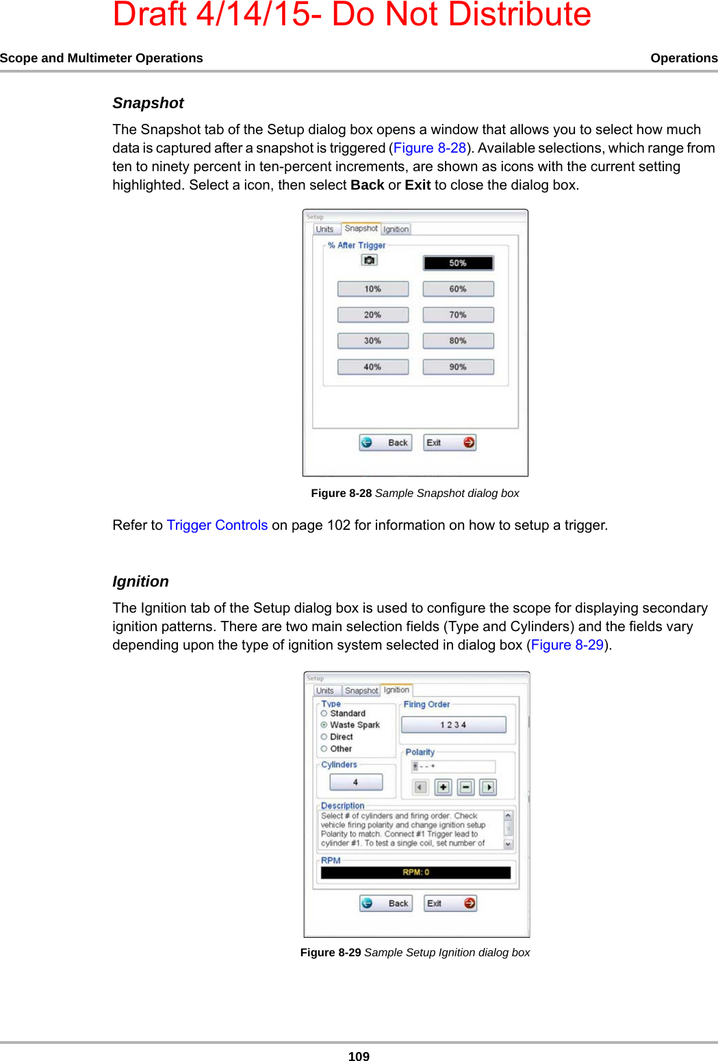 Draft 4/14/15- Do Not Distribute109Scope and Multimeter Operations OperationsSnapshotThe Snapshot tab of the Setup dialog box opens a window that allows you to select how much data is captured after a snapshot is triggered (Figure 8-28). Available selections, which range from ten to ninety percent in ten-percent increments, are shown as icons with the current setting highlighted. Select a icon, then select Back or Exit to close the dialog box.Figure 8-28 Sample Snapshot dialog boxRefer to Trigger Controls on page 102 for information on how to setup a trigger.IgnitionThe Ignition tab of the Setup dialog box is used to configure the scope for displaying secondary ignition patterns. There are two main selection fields (Type and Cylinders) and the fields vary depending upon the type of ignition system selected in dialog box (Figure 8-29).Figure 8-29 Sample Setup Ignition dialog box