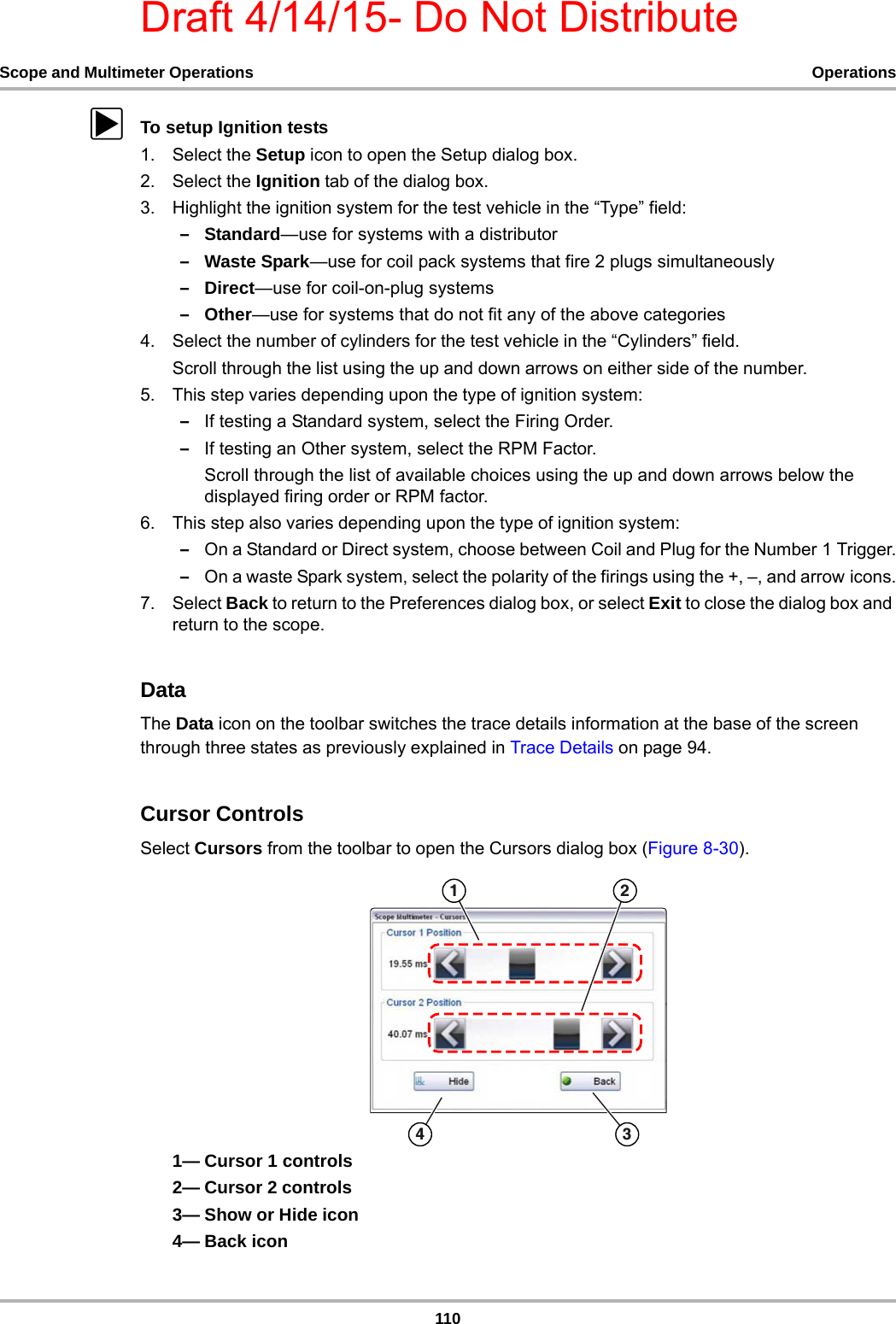 Draft 4/14/15- Do Not Distribute110Scope and Multimeter Operations OperationszTo setup Ignition tests1. Select the Setup icon to open the Setup dialog box.2. Select the Ignition tab of the dialog box.3. Highlight the ignition system for the test vehicle in the “Type” field:–Standard—use for systems with a distributor–Waste Spark—use for coil pack systems that fire 2 plugs simultaneously–Direct—use for coil-on-plug systems–Other—use for systems that do not fit any of the above categories4. Select the number of cylinders for the test vehicle in the “Cylinders” field.Scroll through the list using the up and down arrows on either side of the number.5. This step varies depending upon the type of ignition system:–If testing a Standard system, select the Firing Order.–If testing an Other system, select the RPM Factor.Scroll through the list of available choices using the up and down arrows below the displayed firing order or RPM factor.6. This step also varies depending upon the type of ignition system:–On a Standard or Direct system, choose between Coil and Plug for the Number 1 Trigger.–On a waste Spark system, select the polarity of the firings using the +, –, and arrow icons.7. Select Back to return to the Preferences dialog box, or select Exit to close the dialog box and return to the scope.DataThe Data icon on the toolbar switches the trace details information at the base of the screen through three states as previously explained in Trace Details on page 94.Cursor ControlsSelect Cursors from the toolbar to open the Cursors dialog box (Figure 8-30).1— Cursor 1 controls2— Cursor 2 controls3— Show or Hide icon4— Back icon