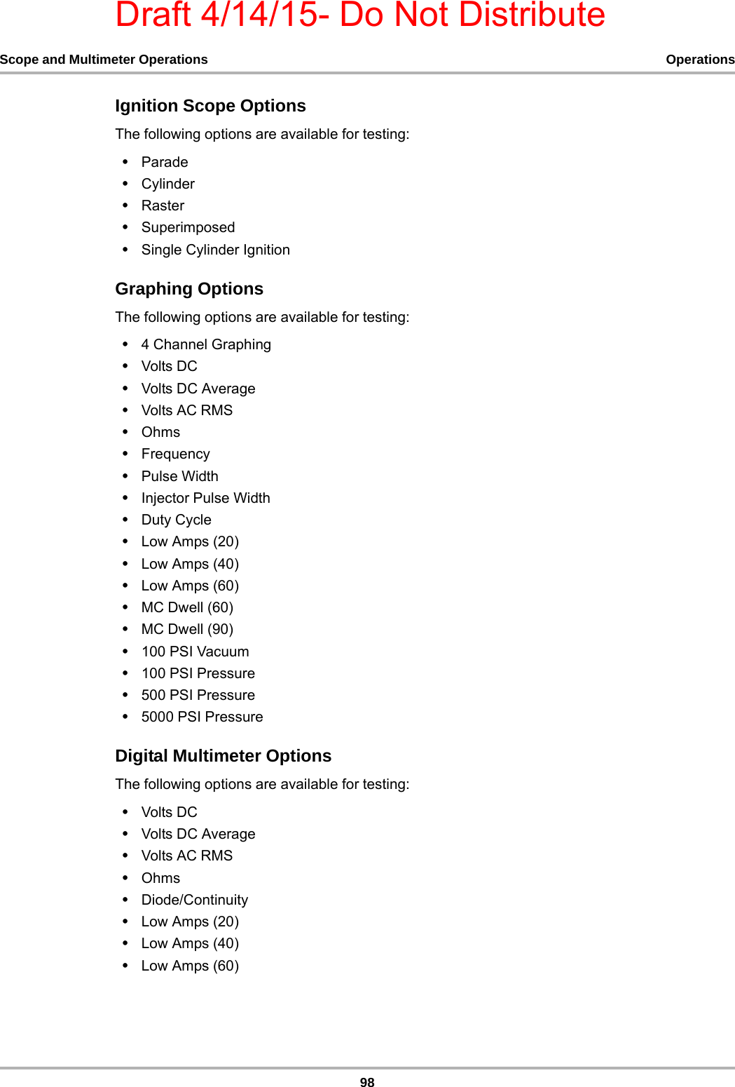 Draft 4/14/15- Do Not Distribute98Scope and Multimeter Operations OperationsIgnition Scope OptionsThe following options are available for testing:•Parade•Cylinder•Raster•Superimposed•Single Cylinder IgnitionGraphing OptionsThe following options are available for testing:•4 Channel Graphing•Volts DC•Volts DC Average•Volts AC RMS•Ohms•Frequency•Pulse Width•Injector Pulse Width•Duty Cycle•Low Amps (20)•Low Amps (40)•Low Amps (60)•MC Dwell (60)•MC Dwell (90)•100 PSI Vacuum•100 PSI Pressure•500 PSI Pressure•5000 PSI PressureDigital Multimeter OptionsThe following options are available for testing:•Volts DC•Volts DC Average•Volts AC RMS•Ohms•Diode/Continuity•Low Amps (20)•Low Amps (40)•Low Amps (60)