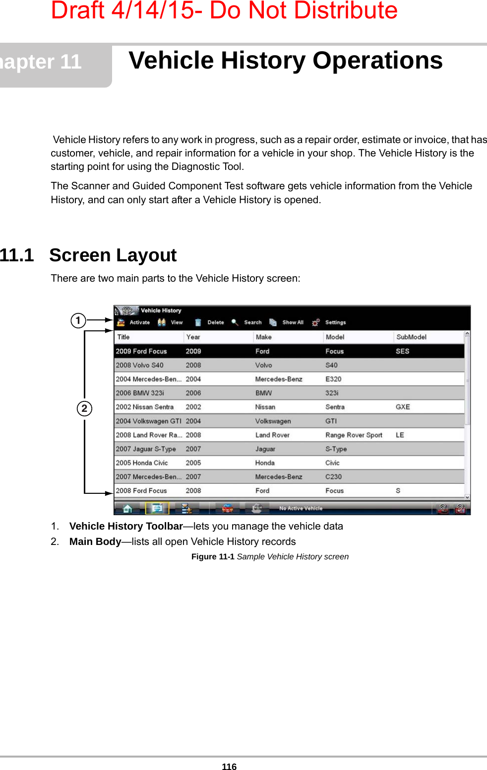 Draft 4/14/15- Do Not Distribute116Chapter 11 Vehicle History Operations Vehicle History refers to any work in progress, such as a repair order, estimate or invoice, that has customer, vehicle, and repair information for a vehicle in your shop. The Vehicle History is the starting point for using the Diagnostic Tool.The Scanner and Guided Component Test software gets vehicle information from the Vehicle History, and can only start after a Vehicle History is opened.11.1   Screen LayoutThere are two main parts to the Vehicle History screen:1. Vehicle History Toolbar—lets you manage the vehicle data2. Main Body—lists all open Vehicle History recordsFigure 11-1 Sample Vehicle History screen