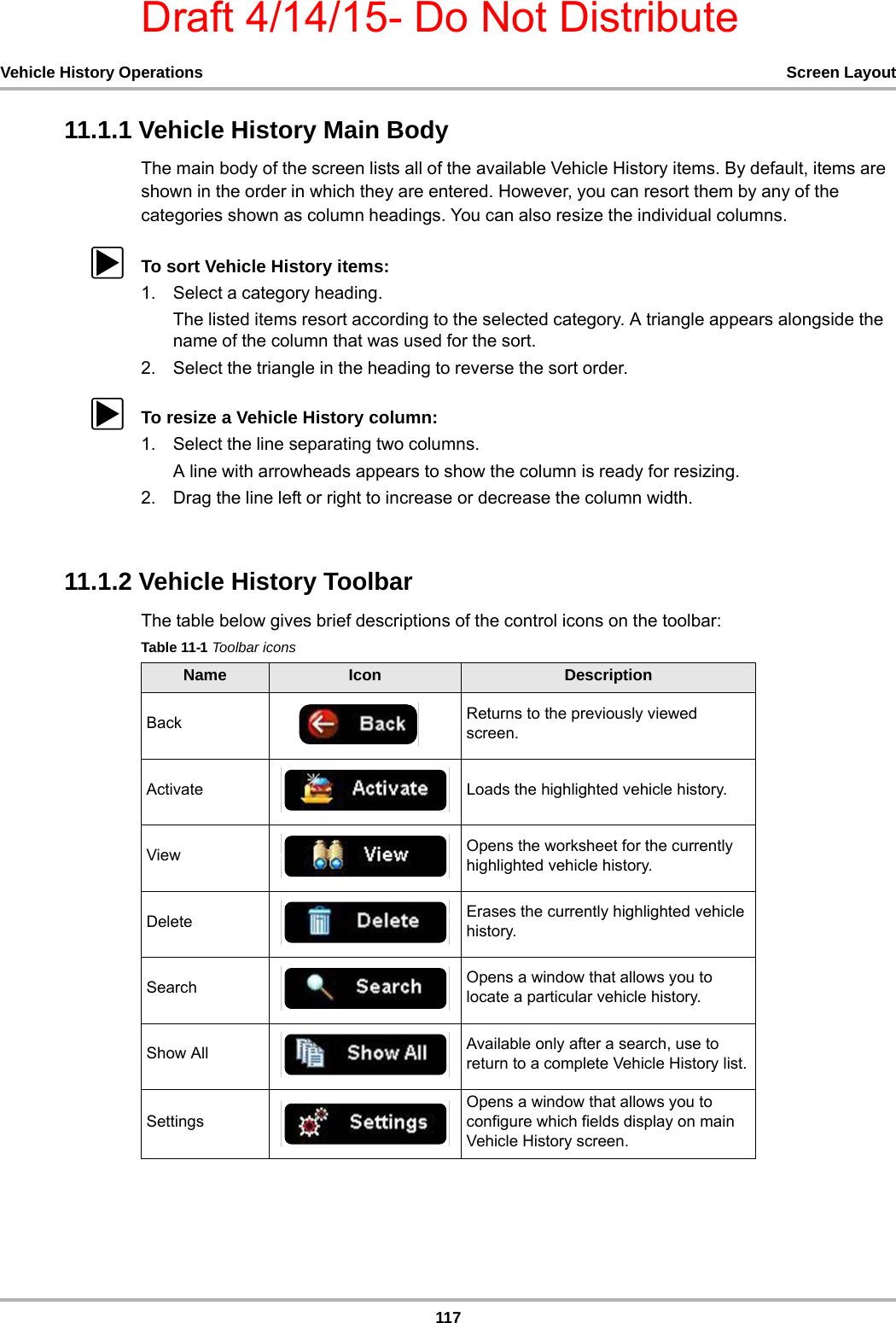 Draft 4/14/15- Do Not Distribute117Vehicle History Operations Screen Layout11.1.1 Vehicle History Main BodyThe main body of the screen lists all of the available Vehicle History items. By default, items are shown in the order in which they are entered. However, you can resort them by any of the categories shown as column headings. You can also resize the individual columns.zTo sort Vehicle History items:1. Select a category heading.The listed items resort according to the selected category. A triangle appears alongside the name of the column that was used for the sort.2. Select the triangle in the heading to reverse the sort order.zTo resize a Vehicle History column:1. Select the line separating two columns.A line with arrowheads appears to show the column is ready for resizing.2. Drag the line left or right to increase or decrease the column width.11.1.2 Vehicle History ToolbarThe table below gives brief descriptions of the control icons on the toolbar:Table 11-1 Toolbar iconsName Icon DescriptionBack Returns to the previously viewed screen.Activate Loads the highlighted vehicle history.View Opens the worksheet for the currently highlighted vehicle history.Delete Erases the currently highlighted vehicle history.Search Opens a window that allows you to locate a particular vehicle history.Show All Available only after a search, use to return to a complete Vehicle History list.SettingsOpens a window that allows you to configure which fields display on main Vehicle History screen.