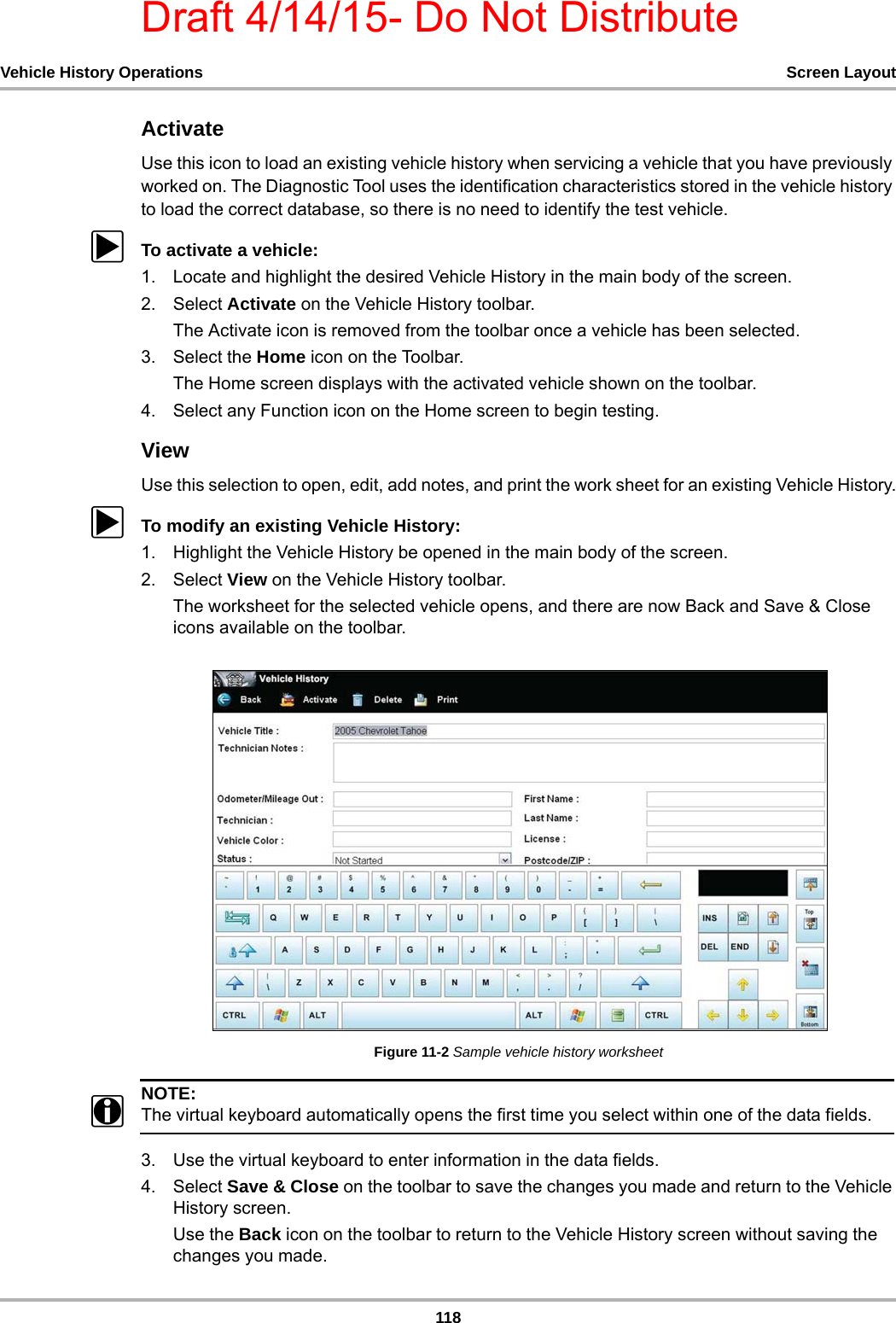Draft 4/14/15- Do Not Distribute118Vehicle History Operations Screen LayoutActivateUse this icon to load an existing vehicle history when servicing a vehicle that you have previously worked on. The Diagnostic Tool uses the identification characteristics stored in the vehicle history to load the correct database, so there is no need to identify the test vehicle.zTo activate a vehicle:1. Locate and highlight the desired Vehicle History in the main body of the screen.2. Select Activate on the Vehicle History toolbar.The Activate icon is removed from the toolbar once a vehicle has been selected.3. Select the Home icon on the Toolbar.The Home screen displays with the activated vehicle shown on the toolbar.4. Select any Function icon on the Home screen to begin testing.ViewUse this selection to open, edit, add notes, and print the work sheet for an existing Vehicle History.zTo modify an existing Vehicle History:1. Highlight the Vehicle History be opened in the main body of the screen.2. Select View on the Vehicle History toolbar.The worksheet for the selected vehicle opens, and there are now Back and Save &amp; Close icons available on the toolbar.Figure 11-2 Sample vehicle history worksheetNOTE:iThe virtual keyboard automatically opens the first time you select within one of the data fields.3. Use the virtual keyboard to enter information in the data fields.4. Select Save &amp; Close on the toolbar to save the changes you made and return to the Vehicle History screen.Use the Back icon on the toolbar to return to the Vehicle History screen without saving the changes you made.
