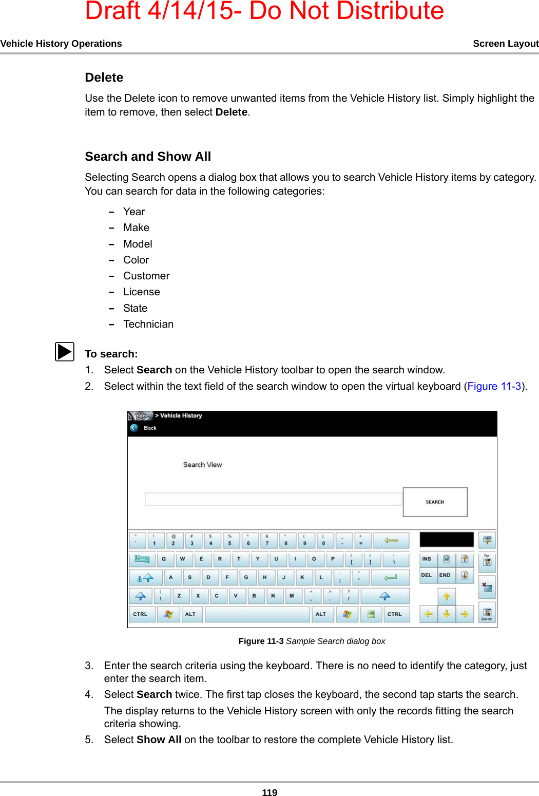 Draft 4/14/15- Do Not Distribute119Vehicle History Operations Screen LayoutDeleteUse the Delete icon to remove unwanted items from the Vehicle History list. Simply highlight the item to remove, then select Delete.Search and Show AllSelecting Search opens a dialog box that allows you to search Vehicle History items by category. You can search for data in the following categories:–Year–Make–Model–Color–Customer–License–State–TechnicianzTo search:1. Select Search on the Vehicle History toolbar to open the search window.2. Select within the text field of the search window to open the virtual keyboard (Figure 11-3).Figure 11-3 Sample Search dialog box3. Enter the search criteria using the keyboard. There is no need to identify the category, just enter the search item.4. Select Search twice. The first tap closes the keyboard, the second tap starts the search.The display returns to the Vehicle History screen with only the records fitting the search criteria showing.5. Select Show All on the toolbar to restore the complete Vehicle History list.