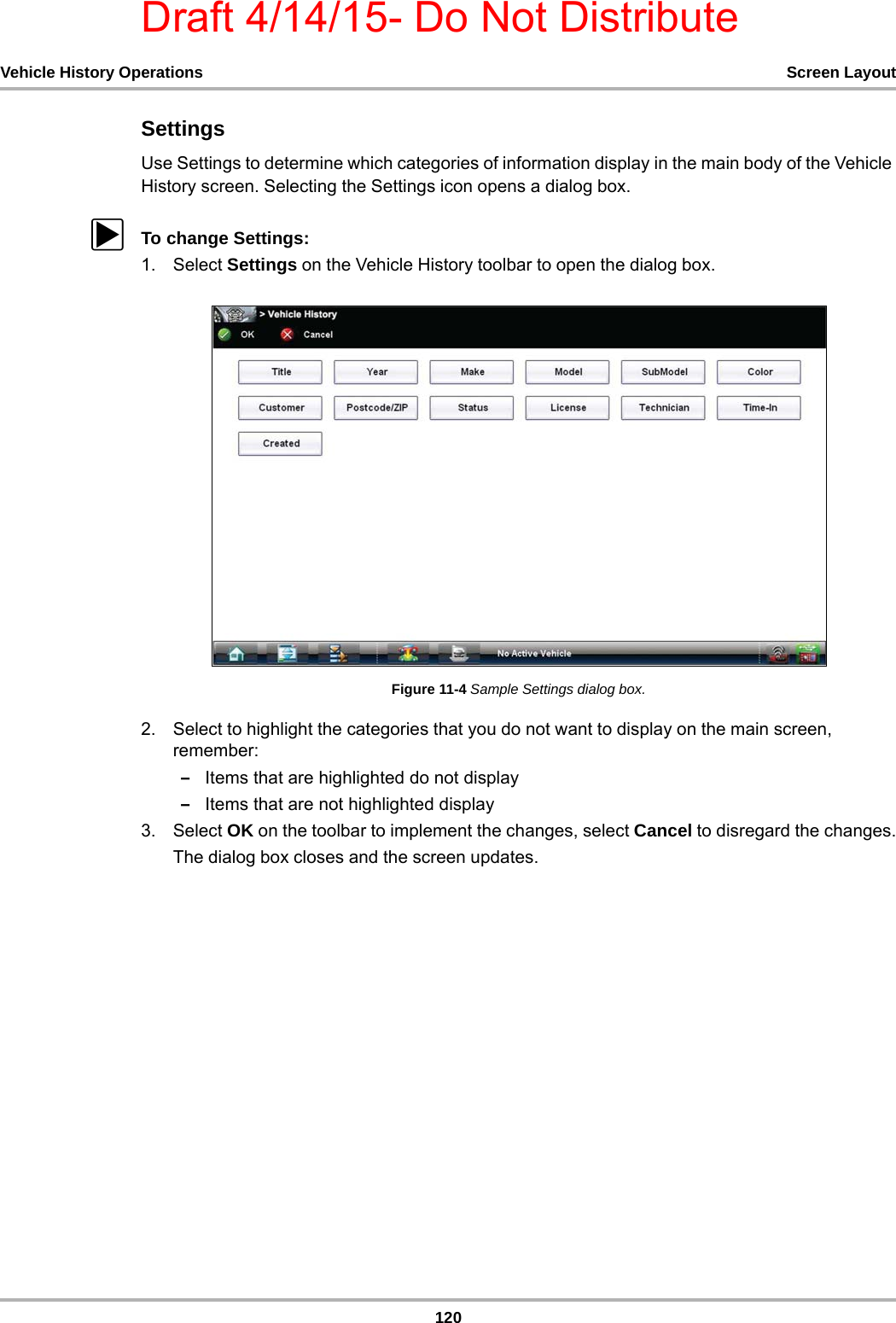Draft 4/14/15- Do Not Distribute120Vehicle History Operations Screen LayoutSettingsUse Settings to determine which categories of information display in the main body of the Vehicle History screen. Selecting the Settings icon opens a dialog box.zTo change Settings:1. Select Settings on the Vehicle History toolbar to open the dialog box.Figure 11-4 Sample Settings dialog box.2. Select to highlight the categories that you do not want to display on the main screen, remember:–Items that are highlighted do not display–Items that are not highlighted display3. Select OK on the toolbar to implement the changes, select Cancel to disregard the changes.The dialog box closes and the screen updates.