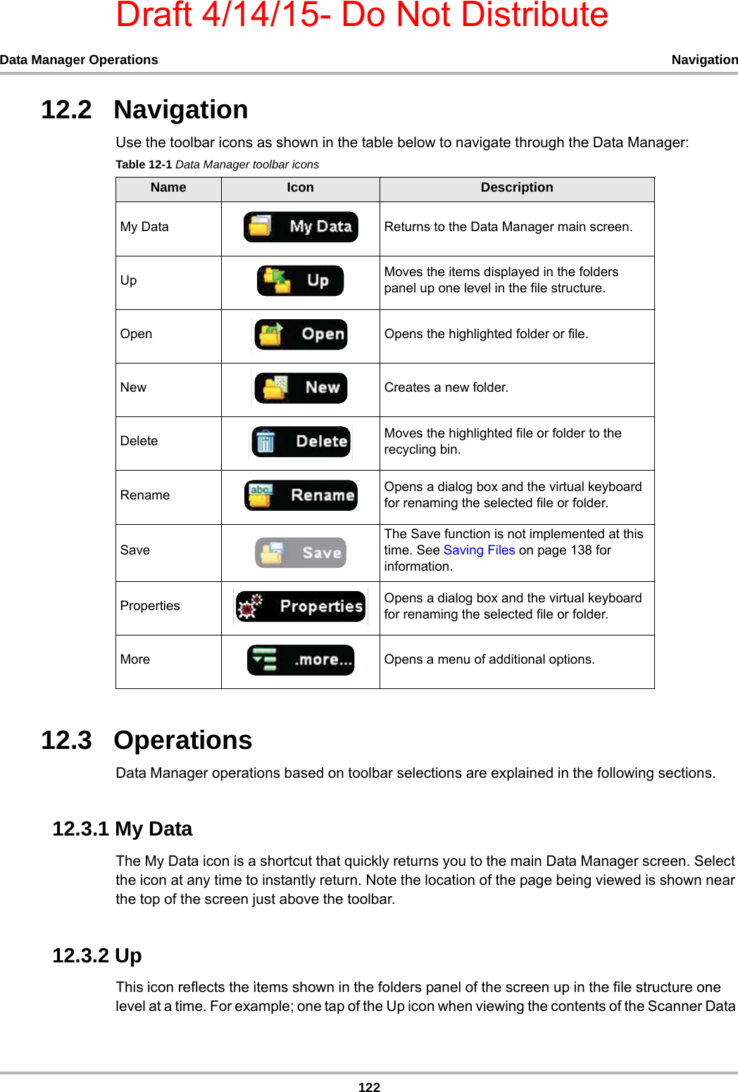 Draft 4/14/15- Do Not Distribute122Data Manager Operations Navigation12.2   NavigationUse the toolbar icons as shown in the table below to navigate through the Data Manager:12.3   OperationsData Manager operations based on toolbar selections are explained in the following sections.12.3.1 My DataThe My Data icon is a shortcut that quickly returns you to the main Data Manager screen. Select the icon at any time to instantly return. Note the location of the page being viewed is shown near the top of the screen just above the toolbar.12.3.2 UpThis icon reflects the items shown in the folders panel of the screen up in the file structure one level at a time. For example; one tap of the Up icon when viewing the contents of the Scanner Data Table 12-1 Data Manager toolbar iconsName Icon DescriptionMy Data Returns to the Data Manager main screen.Up Moves the items displayed in the folders panel up one level in the file structure.Open Opens the highlighted folder or file.New Creates a new folder.Delete Moves the highlighted file or folder to the recycling bin.Rename Opens a dialog box and the virtual keyboard for renaming the selected file or folder.SaveThe Save function is not implemented at this time. See Saving Files on page 138 for information.Properties Opens a dialog box and the virtual keyboard for renaming the selected file or folder.More Opens a menu of additional options.