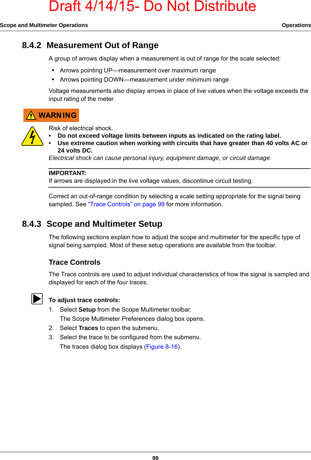 Draft 4/14/15- Do Not Distribute99Scope and Multimeter Operations Operations8.4.2  Measurement Out of RangeA group of arrows display when a measurement is out of range for the scale selected:•Arrows pointing UP—measurement over maximum range•Arrows pointing DOWN—measurement under minimum rangeVoltage measurements also display arrows in place of live values when the voltage exceeds the input rating of the meter.:$51 ,1*Risk of electrical shock.• Do not exceed voltage limits between inputs as indicated on the rating label.• Use extreme caution when working with circuits that have greater than 40 volts AC or 24 volts DC.Electrical shock can cause personal injury, equipment damage, or circuit damage.IMPORTANT:If arrows are displayed in the live voltage values, discontinue circuit testing.Correct an out-of-range condition by selecting a scale setting appropriate for the signal being sampled. See “Trace Controls” on page 99 for more information.8.4.3  Scope and Multimeter SetupThe following sections explain how to adjust the scope and multimeter for the specific type of signal being sampled. Most of these setup operations are available from the toolbar.Trace ControlsThe Trace controls are used to adjust individual characteristics of how the signal is sampled and displayed for each of the four traces.zTo adjust trace controls:1. Select Setup from the Scope Multimeter toolbar.The Scope Multimeter Preferences dialog box opens.2. Select Traces to open the submenu.3. Select the trace to be configured from the submenu.The traces dialog box displays (Figure 8-16).