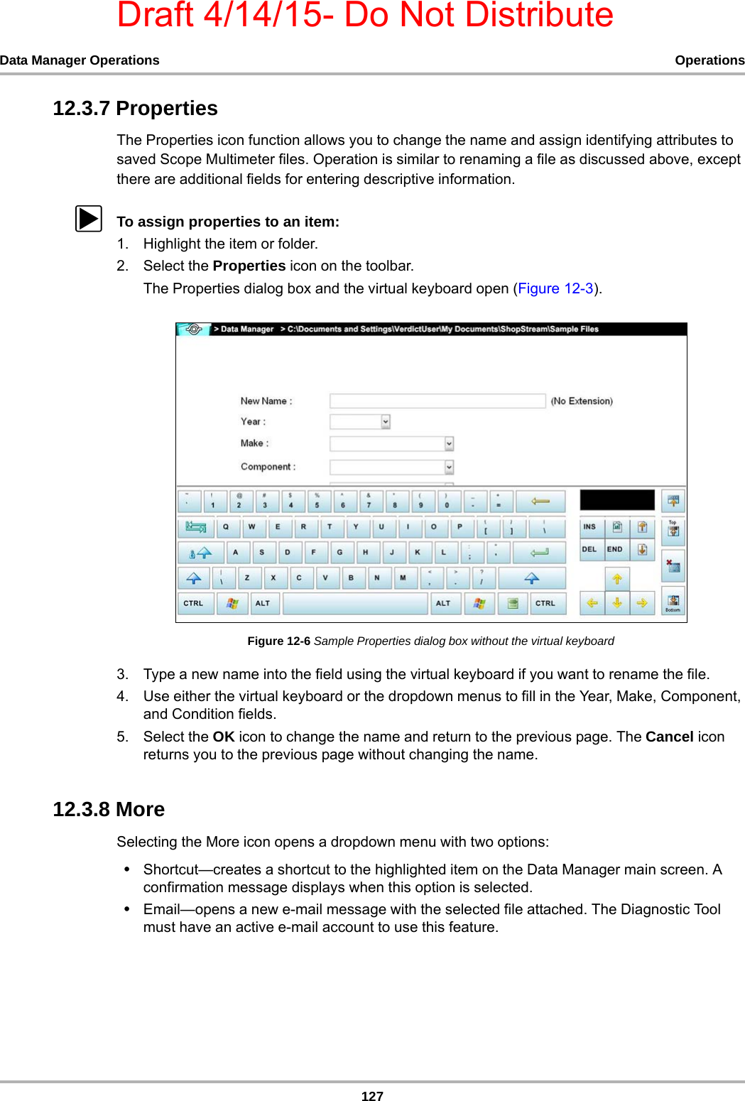 Draft 4/14/15- Do Not Distribute127Data Manager Operations Operations12.3.7 PropertiesThe Properties icon function allows you to change the name and assign identifying attributes to saved Scope Multimeter files. Operation is similar to renaming a file as discussed above, except there are additional fields for entering descriptive information.zTo assign properties to an item:1. Highlight the item or folder.2. Select the Properties icon on the toolbar.The Properties dialog box and the virtual keyboard open (Figure 12-3).Figure 12-6 Sample Properties dialog box without the virtual keyboard3. Type a new name into the field using the virtual keyboard if you want to rename the file.4. Use either the virtual keyboard or the dropdown menus to fill in the Year, Make, Component, and Condition fields.5. Select the OK icon to change the name and return to the previous page. The Cancel icon returns you to the previous page without changing the name.12.3.8 MoreSelecting the More icon opens a dropdown menu with two options:•Shortcut—creates a shortcut to the highlighted item on the Data Manager main screen. A confirmation message displays when this option is selected.•Email—opens a new e-mail message with the selected file attached. The Diagnostic Tool must have an active e-mail account to use this feature.