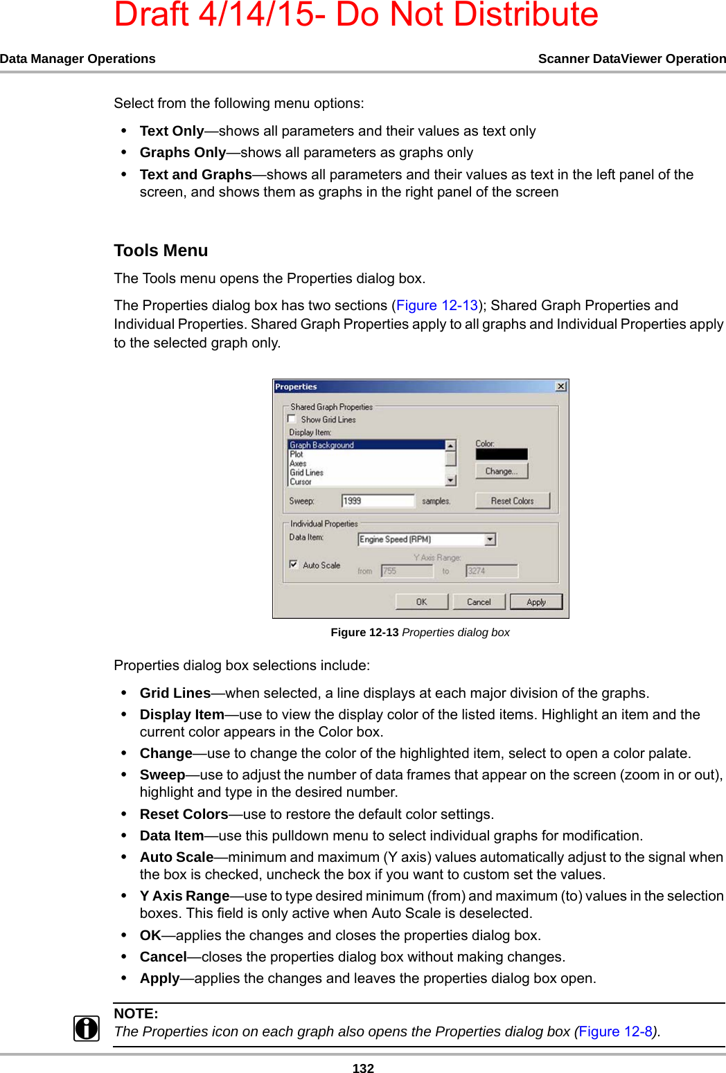 Draft 4/14/15- Do Not Distribute132Data Manager Operations Scanner DataViewer OperationSelect from the following menu options:•Text Only—shows all parameters and their values as text only•Graphs Only—shows all parameters as graphs only•Text and Graphs—shows all parameters and their values as text in the left panel of the screen, and shows them as graphs in the right panel of the screenTools MenuThe Tools menu opens the Properties dialog box.The Properties dialog box has two sections (Figure 12-13); Shared Graph Properties and Individual Properties. Shared Graph Properties apply to all graphs and Individual Properties apply to the selected graph only.Figure 12-13 Properties dialog boxProperties dialog box selections include:•Grid Lines—when selected, a line displays at each major division of the graphs.•Display Item—use to view the display color of the listed items. Highlight an item and the current color appears in the Color box.•Change—use to change the color of the highlighted item, select to open a color palate.•Sweep—use to adjust the number of data frames that appear on the screen (zoom in or out), highlight and type in the desired number.•Reset Colors—use to restore the default color settings.•Data Item—use this pulldown menu to select individual graphs for modification.•Auto Scale—minimum and maximum (Y axis) values automatically adjust to the signal when the box is checked, uncheck the box if you want to custom set the values.•Y Axis Range—use to type desired minimum (from) and maximum (to) values in the selection boxes. This field is only active when Auto Scale is deselected.•OK—applies the changes and closes the properties dialog box.•Cancel—closes the properties dialog box without making changes.•Apply—applies the changes and leaves the properties dialog box open.NOTE:iThe Properties icon on each graph also opens the Properties dialog box (Figure 12-8).