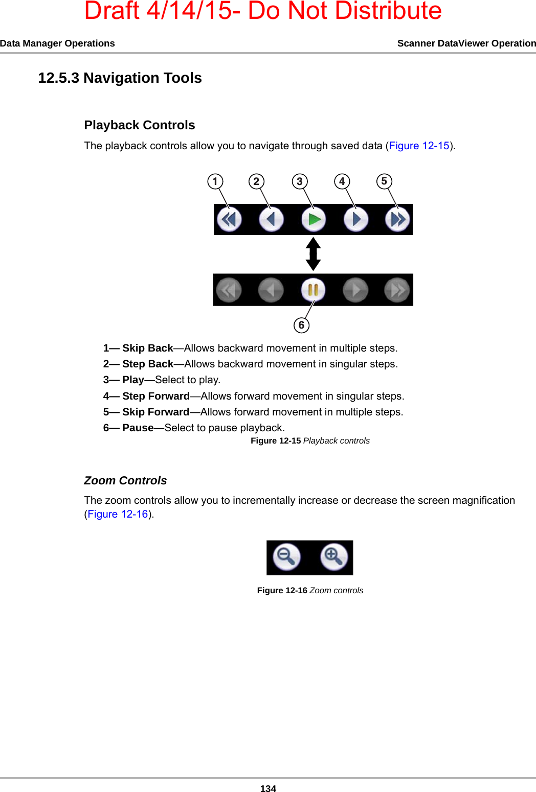 Draft 4/14/15- Do Not Distribute134Data Manager Operations Scanner DataViewer Operation12.5.3 Navigation ToolsPlayback ControlsThe playback controls allow you to navigate through saved data (Figure 12-15).1— Skip Back—Allows backward movement in multiple steps.2— Step Back—Allows backward movement in singular steps.3— Play—Select to play.4— Step Forward—Allows forward movement in singular steps.5— Skip Forward—Allows forward movement in multiple steps.6— Pause—Select to pause playback.Figure 12-15 Playback controlsZoom ControlsThe zoom controls allow you to incrementally increase or decrease the screen magnification (Figure 12-16).Figure 12-16 Zoom controls    