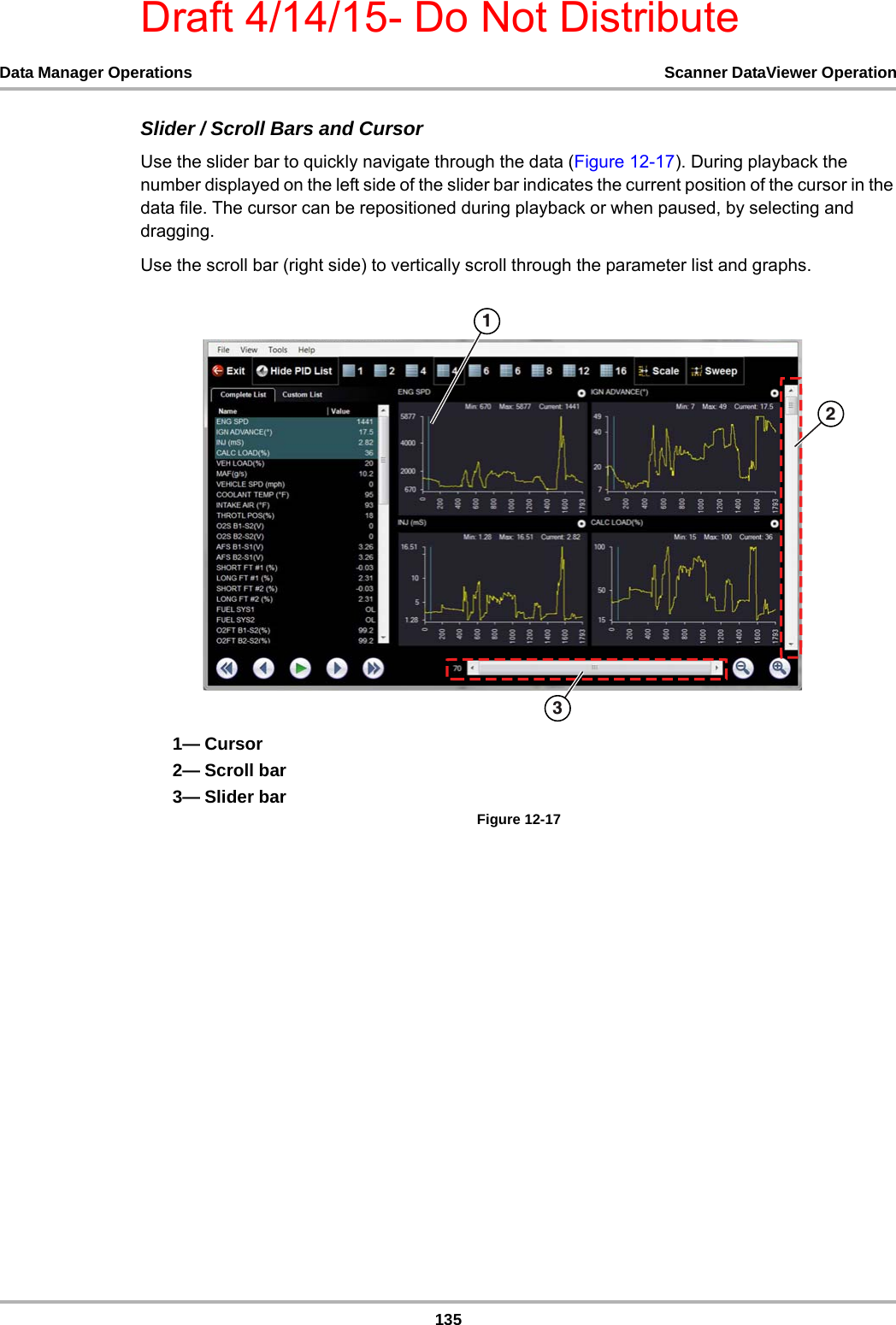Draft 4/14/15- Do Not Distribute135Data Manager Operations Scanner DataViewer OperationSlider / Scroll Bars and CursorUse the slider bar to quickly navigate through the data (Figure 12-17). During playback the number displayed on the left side of the slider bar indicates the current position of the cursor in the data file. The cursor can be repositioned during playback or when paused, by selecting and dragging.Use the scroll bar (right side) to vertically scroll through the parameter list and graphs.1— Cursor2— Scroll bar3— Slider barFigure 12-17 