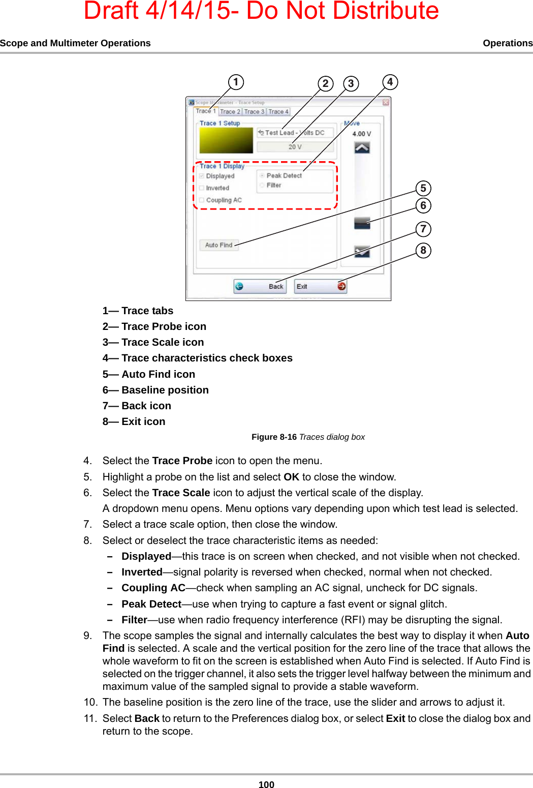 Draft 4/14/15- Do Not Distribute100Scope and Multimeter Operations Operations1— Trace tabs2— Trace Probe icon3— Trace Scale icon4— Trace characteristics check boxes5— Auto Find icon6— Baseline position7— Back icon8— Exit iconFigure 8-16 Traces dialog box4. Select the Trace Probe icon to open the menu.5. Highlight a probe on the list and select OK to close the window.6. Select the Trace Scale icon to adjust the vertical scale of the display.A dropdown menu opens. Menu options vary depending upon which test lead is selected.7. Select a trace scale option, then close the window.8. Select or deselect the trace characteristic items as needed:–Displayed—this trace is on screen when checked, and not visible when not checked.–Inverted—signal polarity is reversed when checked, normal when not checked.–Coupling AC—check when sampling an AC signal, uncheck for DC signals.–Peak Detect—use when trying to capture a fast event or signal glitch.–Filter—use when radio frequency interference (RFI) may be disrupting the signal.9. The scope samples the signal and internally calculates the best way to display it when Auto Find is selected. A scale and the vertical position for the zero line of the trace that allows the whole waveform to fit on the screen is established when Auto Find is selected. If Auto Find is selected on the trigger channel, it also sets the trigger level halfway between the minimum and maximum value of the sampled signal to provide a stable waveform.10. The baseline position is the zero line of the trace, use the slider and arrows to adjust it.11. Select Back to return to the Preferences dialog box, or select Exit to close the dialog box and return to the scope.  
