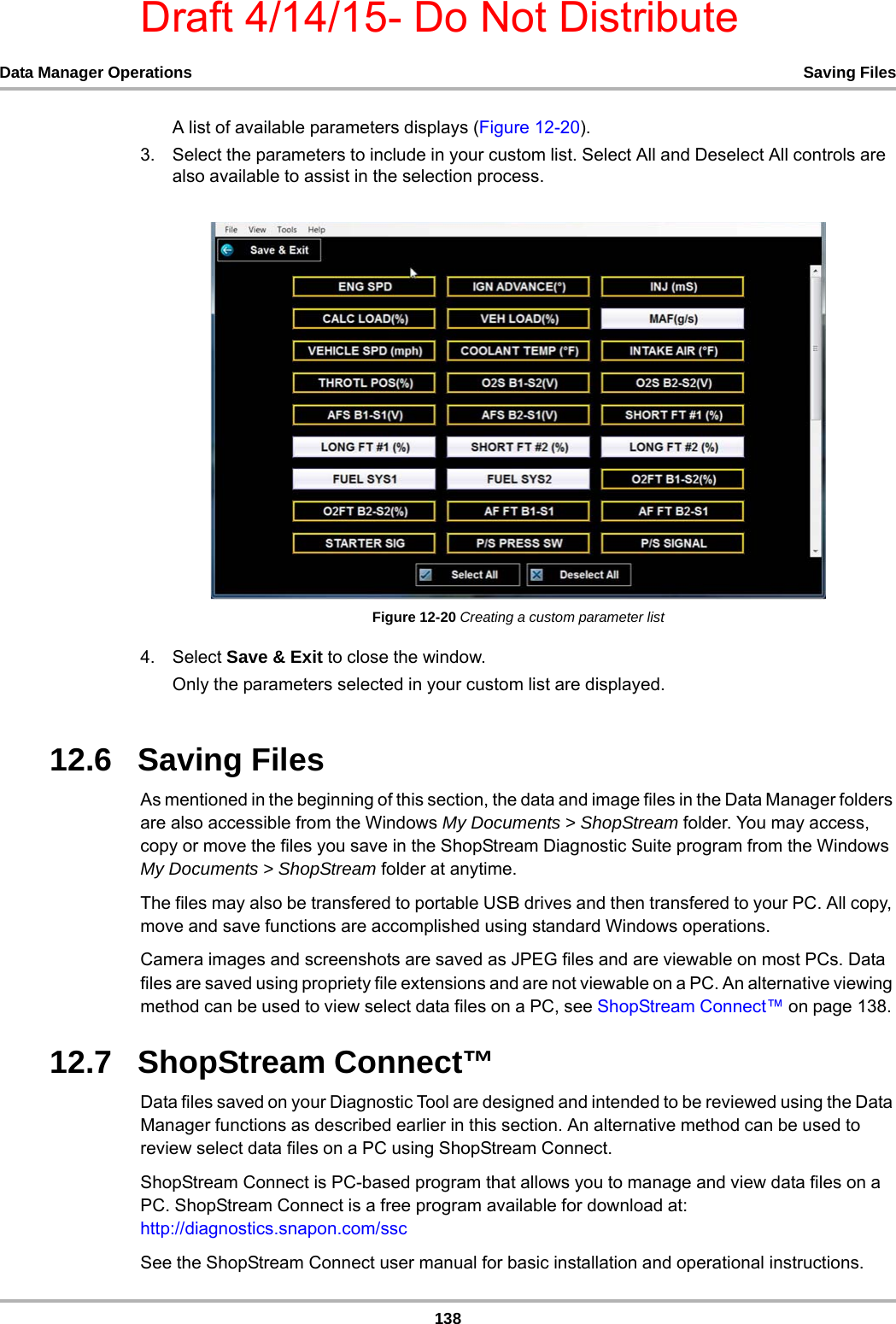 Draft 4/14/15- Do Not Distribute138Data Manager Operations Saving FilesA list of available parameters displays (Figure 12-20).3. Select the parameters to include in your custom list. Select All and Deselect All controls are also available to assist in the selection process.Figure 12-20 Creating a custom parameter list4. Select Save &amp; Exit to close the window.Only the parameters selected in your custom list are displayed.12.6   Saving Files As mentioned in the beginning of this section, the data and image files in the Data Manager folders are also accessible from the Windows My Documents &gt; ShopStream folder. You may access, copy or move the files you save in the ShopStream Diagnostic Suite program from the Windows My Documents &gt; ShopStream folder at anytime. The files may also be transfered to portable USB drives and then transfered to your PC. All copy, move and save functions are accomplished using standard Windows operations. Camera images and screenshots are saved as JPEG files and are viewable on most PCs. Data files are saved using propriety file extensions and are not viewable on a PC. An alternative viewing method can be used to view select data files on a PC, see ShopStream Connect™ on page 138. 12.7   ShopStream Connect™ Data files saved on your Diagnostic Tool are designed and intended to be reviewed using the Data Manager functions as described earlier in this section. An alternative method can be used to review select data files on a PC using ShopStream Connect. ShopStream Connect is PC-based program that allows you to manage and view data files on a PC. ShopStream Connect is a free program available for download at:http://diagnostics.snapon.com/ssc See the ShopStream Connect user manual for basic installation and operational instructions. 