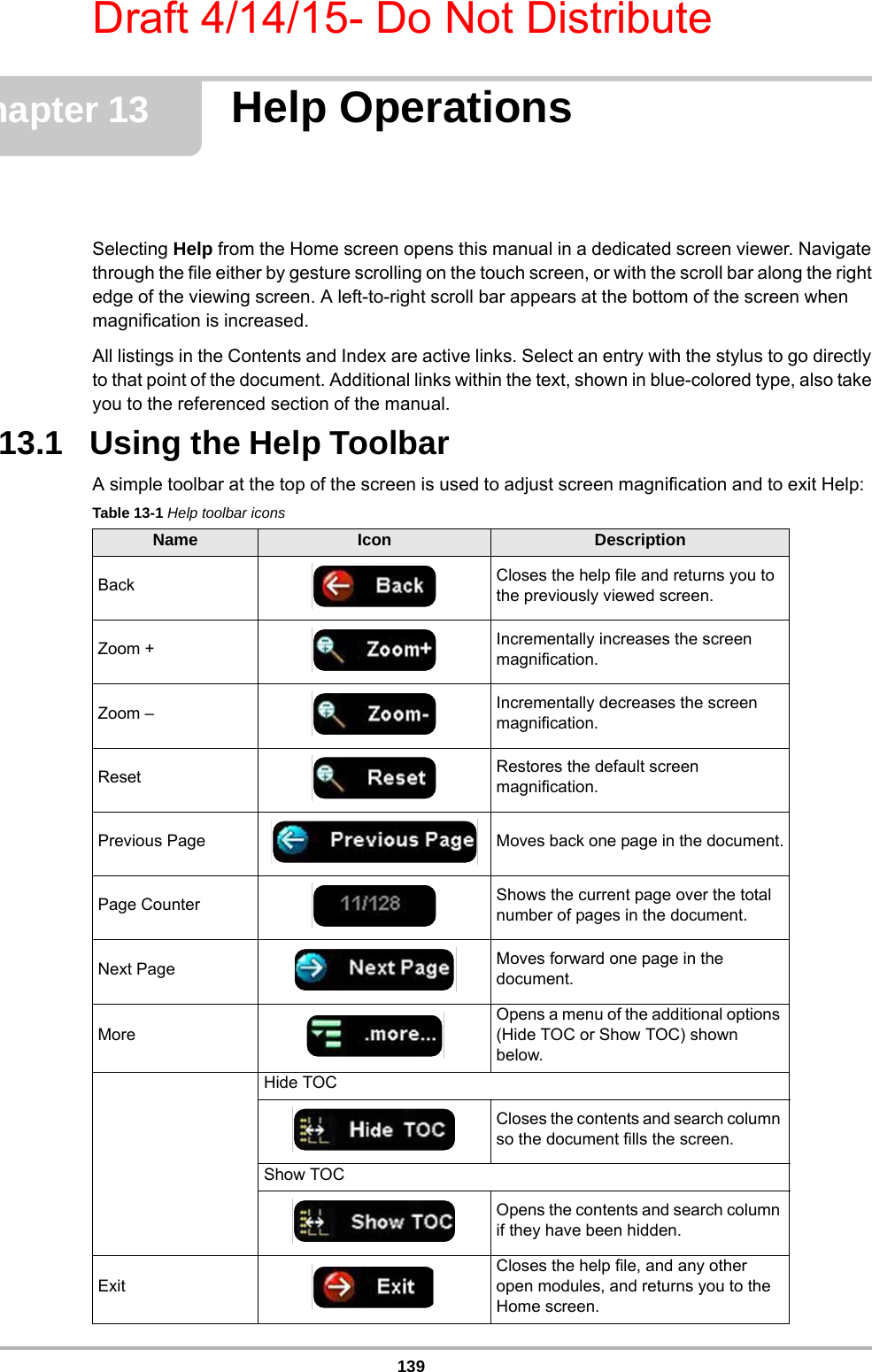 Draft 4/14/15- Do Not Distribute139Chapter 13 Help OperationsSelecting Help from the Home screen opens this manual in a dedicated screen viewer. Navigate through the file either by gesture scrolling on the touch screen, or with the scroll bar along the right edge of the viewing screen. A left-to-right scroll bar appears at the bottom of the screen when magnification is increased.All listings in the Contents and Index are active links. Select an entry with the stylus to go directly to that point of the document. Additional links within the text, shown in blue-colored type, also take you to the referenced section of the manual.13.1   Using the Help ToolbarA simple toolbar at the top of the screen is used to adjust screen magnification and to exit Help:Table 13-1 Help toolbar iconsName Icon DescriptionBack Closes the help file and returns you to the previously viewed screen.Zoom + Incrementally increases the screen magnification.Zoom – Incrementally decreases the screen magnification.Reset Restores the default screen magnification.Previous Page Moves back one page in the document.Page Counter Shows the current page over the total number of pages in the document.Next Page Moves forward one page in the document.MoreOpens a menu of the additional options (Hide TOC or Show TOC) shown below.Hide TOCCloses the contents and search column so the document fills the screen.Show TOCOpens the contents and search column if they have been hidden.ExitCloses the help file, and any other open modules, and returns you to the Home screen.