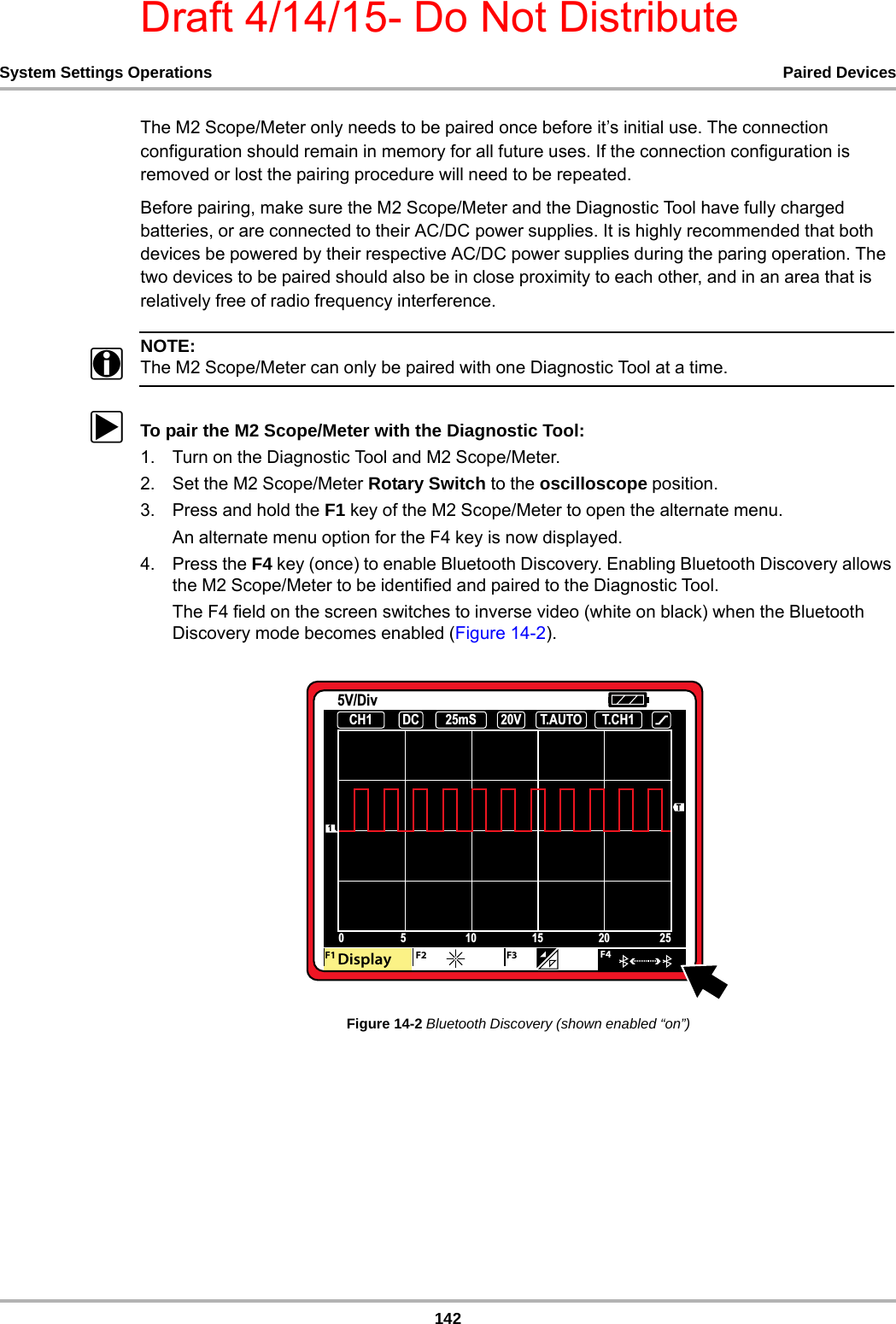 Draft 4/14/15- Do Not Distribute142System Settings Operations Paired DevicesThe M2 Scope/Meter only needs to be paired once before it’s initial use. The connection configuration should remain in memory for all future uses. If the connection configuration is removed or lost the pairing procedure will need to be repeated. Before pairing, make sure the M2 Scope/Meter and the Diagnostic Tool have fully charged batteries, or are connected to their AC/DC power supplies. It is highly recommended that both devices be powered by their respective AC/DC power supplies during the paring operation. The two devices to be paired should also be in close proximity to each other, and in an area that is relatively free of radio frequency interference.NOTE:iThe M2 Scope/Meter can only be paired with one Diagnostic Tool at a time.zTo pair the M2 Scope/Meter with the Diagnostic Tool:1. Turn on the Diagnostic Tool and M2 Scope/Meter.2. Set the M2 Scope/Meter Rotary Switch to the oscilloscope position.3. Press and hold the F1 key of the M2 Scope/Meter to open the alternate menu.An alternate menu option for the F4 key is now displayed.4. Press the F4 key (once) to enable Bluetooth Discovery. Enabling Bluetooth Discovery allows the M2 Scope/Meter to be identified and paired to the Diagnostic Tool.The F4 field on the screen switches to inverse video (white on black) when the Bluetooth Discovery mode becomes enabled (Figure 14-2).Figure 14-2 Bluetooth Discovery (shown enabled “on”)     &amp;+ &apos;&amp; P6 7$872 7&amp;+99&apos;LY7&apos;$I&apos; &apos; &apos;%JTQMBZ &apos;