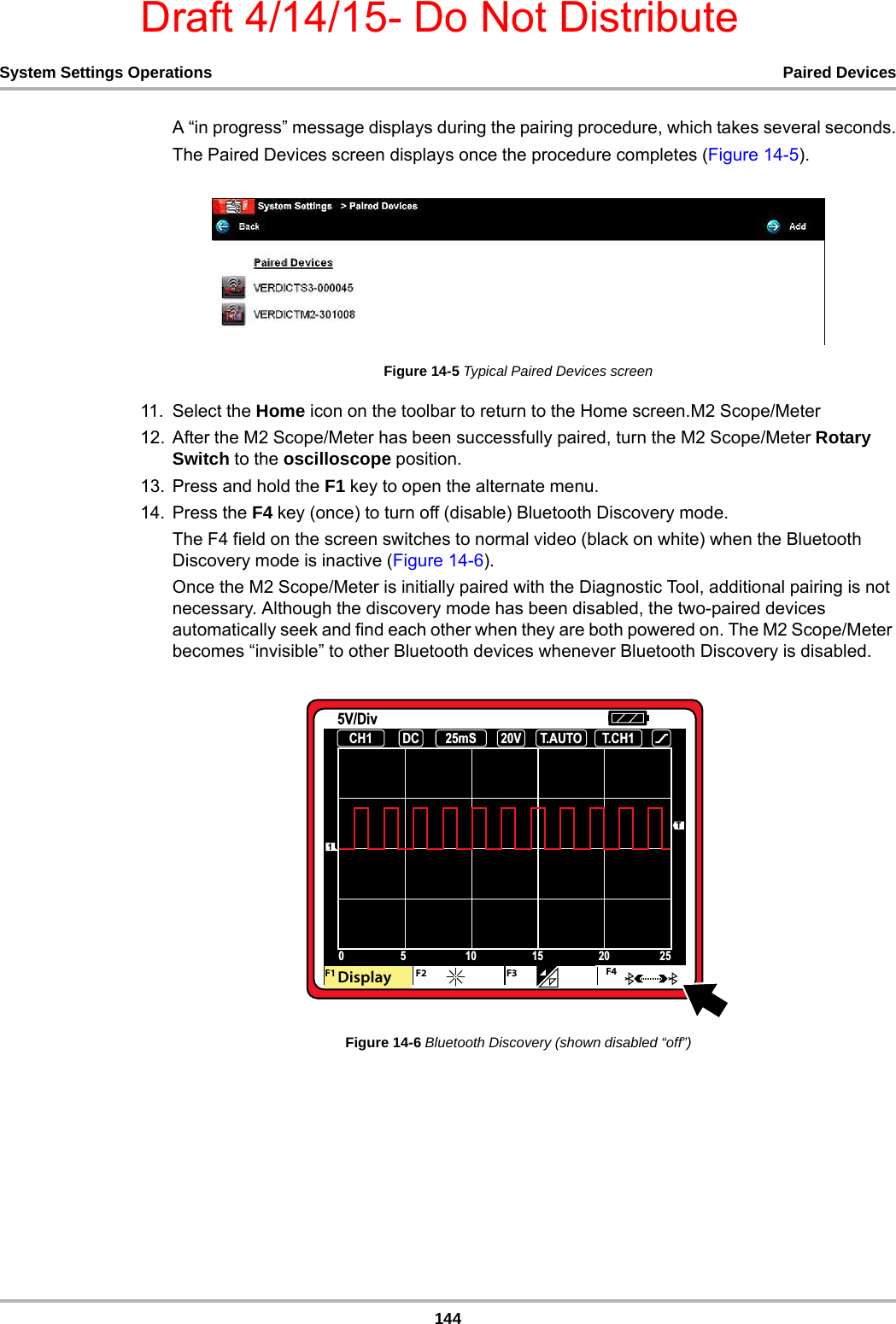 Draft 4/14/15- Do Not Distribute144System Settings Operations Paired DevicesA “in progress” message displays during the pairing procedure, which takes several seconds.The Paired Devices screen displays once the procedure completes (Figure 14-5).Figure 14-5 Typical Paired Devices screen11. Select the Home icon on the toolbar to return to the Home screen.M2 Scope/Meter12. After the M2 Scope/Meter has been successfully paired, turn the M2 Scope/Meter Rotary Switch to the oscilloscope position.13. Press and hold the F1 key to open the alternate menu.14. Press the F4 key (once) to turn off (disable) Bluetooth Discovery mode.The F4 field on the screen switches to normal video (black on white) when the Bluetooth Discovery mode is inactive (Figure 14-6).Once the M2 Scope/Meter is initially paired with the Diagnostic Tool, additional pairing is not necessary. Although the discovery mode has been disabled, the two-paired devices automatically seek and find each other when they are both powered on. The M2 Scope/Meter becomes “invisible” to other Bluetooth devices whenever Bluetooth Discovery is disabled.Figure 14-6 Bluetooth Discovery (shown disabled “off”)     &amp;+ &apos;&amp; P6 7$872 7&amp;+99&apos;LY7&apos;$I&apos; &apos; &apos;%JTQMBZ &apos;&apos;