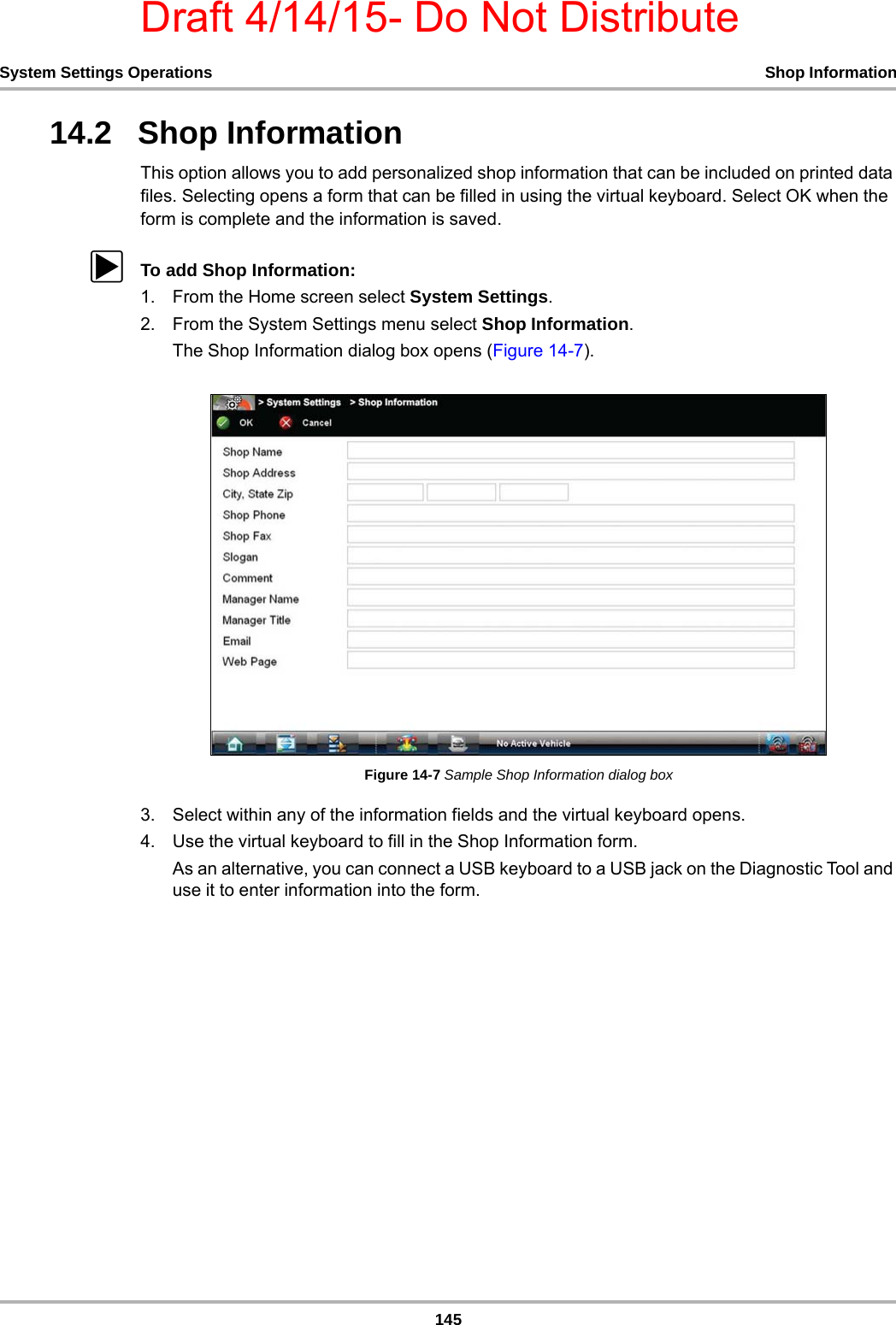 Draft 4/14/15- Do Not Distribute145System Settings Operations Shop Information14.2   Shop InformationThis option allows you to add personalized shop information that can be included on printed data files. Selecting opens a form that can be filled in using the virtual keyboard. Select OK when the form is complete and the information is saved.zTo add Shop Information:1. From the Home screen select System Settings.2. From the System Settings menu select Shop Information.The Shop Information dialog box opens (Figure 14-7).Figure 14-7 Sample Shop Information dialog box3. Select within any of the information fields and the virtual keyboard opens.4. Use the virtual keyboard to fill in the Shop Information form.As an alternative, you can connect a USB keyboard to a USB jack on the Diagnostic Tool and use it to enter information into the form.