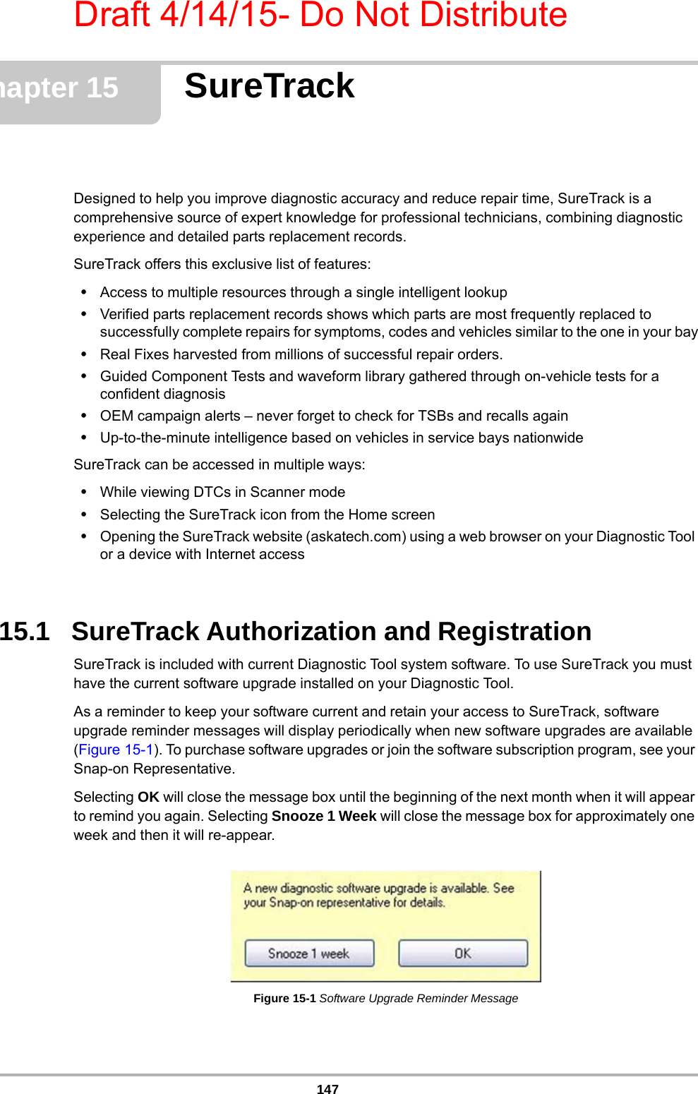 Draft 4/14/15- Do Not Distribute147Chapter 15 SureTrackDesigned to help you improve diagnostic accuracy and reduce repair time, SureTrack is a comprehensive source of expert knowledge for professional technicians, combining diagnostic experience and detailed parts replacement records.SureTrack offers this exclusive list of features:•Access to multiple resources through a single intelligent lookup•Verified parts replacement records shows which parts are most frequently replaced to successfully complete repairs for symptoms, codes and vehicles similar to the one in your bay•Real Fixes harvested from millions of successful repair orders.•Guided Component Tests and waveform library gathered through on-vehicle tests for a confident diagnosis •OEM campaign alerts – never forget to check for TSBs and recalls again•Up-to-the-minute intelligence based on vehicles in service bays nationwide SureTrack can be accessed in multiple ways:•While viewing DTCs in Scanner mode•Selecting the SureTrack icon from the Home screen•Opening the SureTrack website (askatech.com) using a web browser on your Diagnostic Tool or a device with Internet access15.1   SureTrack Authorization and RegistrationSureTrack is included with current Diagnostic Tool system software. To use SureTrack you must have the current software upgrade installed on your Diagnostic Tool. As a reminder to keep your software current and retain your access to SureTrack, software upgrade reminder messages will display periodically when new software upgrades are available (Figure 15-1). To purchase software upgrades or join the software subscription program, see your Snap-on Representative.Selecting OK will close the message box until the beginning of the next month when it will appear to remind you again. Selecting Snooze 1 Week will close the message box for approximately one week and then it will re-appear.Figure 15-1 Software Upgrade Reminder Message