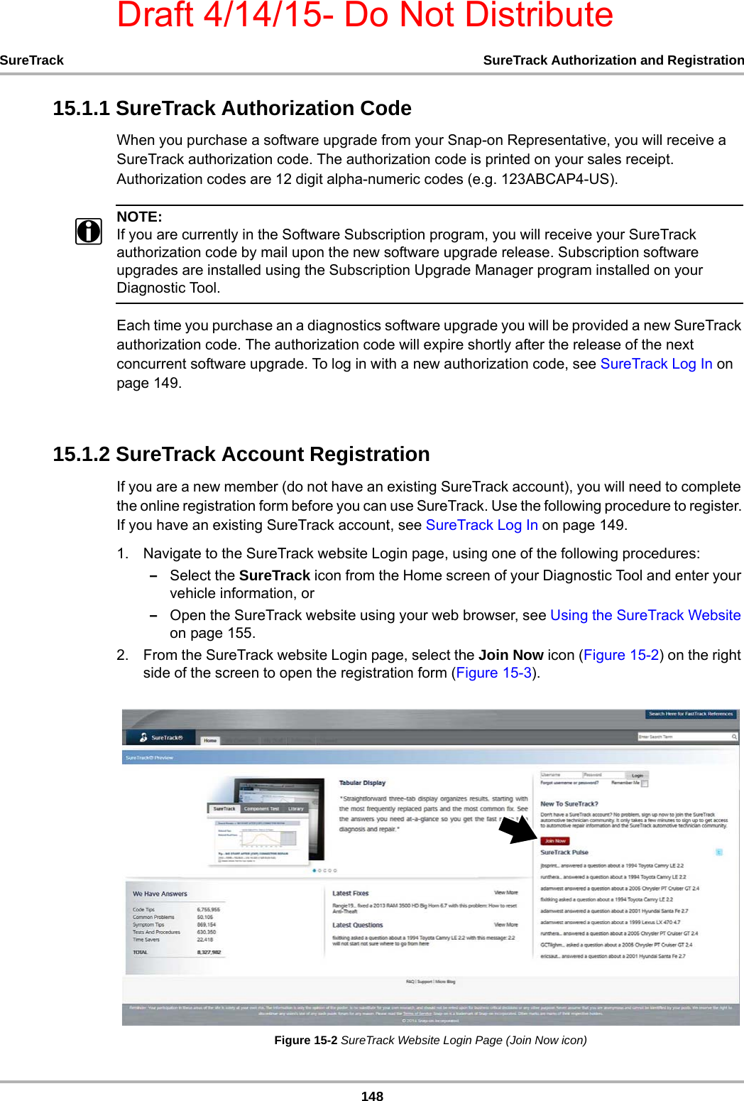 Draft 4/14/15- Do Not Distribute148SureTrack SureTrack Authorization and Registration15.1.1 SureTrack Authorization CodeWhen you purchase a software upgrade from your Snap-on Representative, you will receive a SureTrack authorization code. The authorization code is printed on your sales receipt. Authorization codes are 12 digit alpha-numeric codes (e.g. 123ABCAP4-US).NOTE:iIf you are currently in the Software Subscription program, you will receive your SureTrack authorization code by mail upon the new software upgrade release. Subscription software upgrades are installed using the Subscription Upgrade Manager program installed on your Diagnostic Tool.Each time you purchase an a diagnostics software upgrade you will be provided a new SureTrack authorization code. The authorization code will expire shortly after the release of the next concurrent software upgrade. To log in with a new authorization code, see SureTrack Log In on page 149.15.1.2 SureTrack Account RegistrationIf you are a new member (do not have an existing SureTrack account), you will need to complete the online registration form before you can use SureTrack. Use the following procedure to register. If you have an existing SureTrack account, see SureTrack Log In on page 149.1. Navigate to the SureTrack website Login page, using one of the following procedures:–Select the SureTrack icon from the Home screen of your Diagnostic Tool and enter your vehicle information, or –Open the SureTrack website using your web browser, see Using the SureTrack Website on page 155.2. From the SureTrack website Login page, select the Join Now icon (Figure 15-2) on the right side of the screen to open the registration form (Figure 15-3).Figure 15-2 SureTrack Website Login Page (Join Now icon)