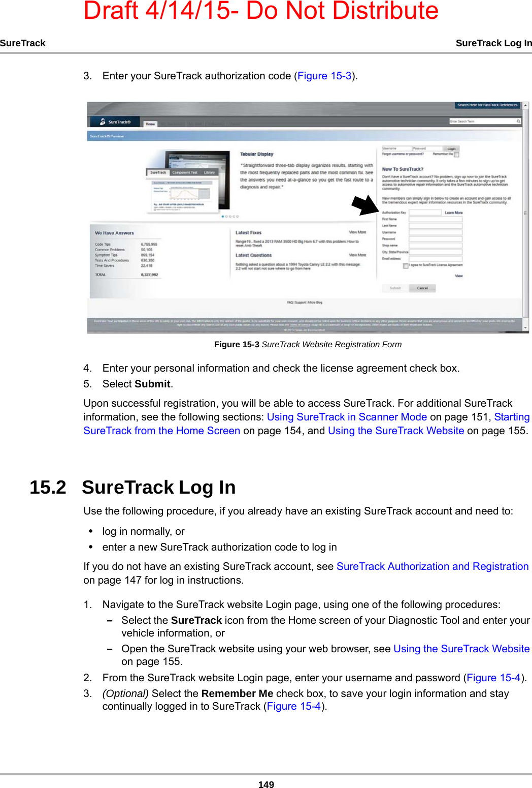 Draft 4/14/15- Do Not Distribute149SureTrack SureTrack Log In3. Enter your SureTrack authorization code (Figure 15-3).Figure 15-3 SureTrack Website Registration Form4. Enter your personal information and check the license agreement check box.5. Select Submit.Upon successful registration, you will be able to access SureTrack. For additional SureTrack information, see the following sections: Using SureTrack in Scanner Mode on page 151, Starting SureTrack from the Home Screen on page 154, and Using the SureTrack Website on page 155.15.2   SureTrack Log InUse the following procedure, if you already have an existing SureTrack account and need to:•log in normally, or•enter a new SureTrack authorization code to log in If you do not have an existing SureTrack account, see SureTrack Authorization and Registration on page 147 for log in instructions.1. Navigate to the SureTrack website Login page, using one of the following procedures:–Select the SureTrack icon from the Home screen of your Diagnostic Tool and enter your vehicle information, or –Open the SureTrack website using your web browser, see Using the SureTrack Website on page 155.2. From the SureTrack website Login page, enter your username and password (Figure 15-4).3. (Optional) Select the Remember Me check box, to save your login information and stay continually logged in to SureTrack (Figure 15-4).