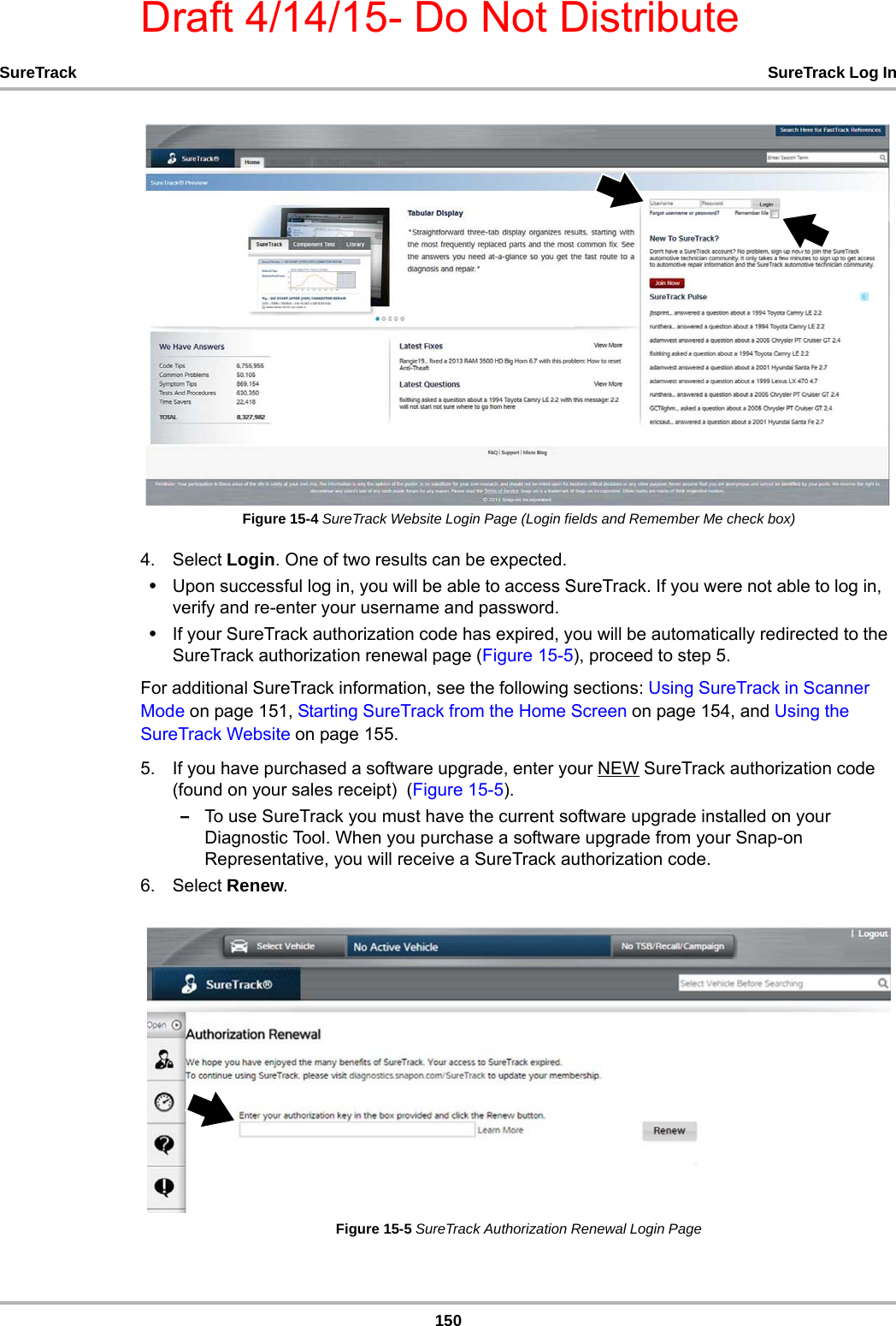 Draft 4/14/15- Do Not Distribute150SureTrack SureTrack Log InFigure 15-4 SureTrack Website Login Page (Login fields and Remember Me check box)4. Select Login. One of two results can be expected.•Upon successful log in, you will be able to access SureTrack. If you were not able to log in, verify and re-enter your username and password.•If your SureTrack authorization code has expired, you will be automatically redirected to the SureTrack authorization renewal page (Figure 15-5), proceed to step 5.For additional SureTrack information, see the following sections: Using SureTrack in Scanner Mode on page 151, Starting SureTrack from the Home Screen on page 154, and Using the SureTrack Website on page 155.5. If you have purchased a software upgrade, enter your NEW SureTrack authorization code (found on your sales receipt)  (Figure 15-5).–To use SureTrack you must have the current software upgrade installed on your Diagnostic Tool. When you purchase a software upgrade from your Snap-on Representative, you will receive a SureTrack authorization code. 6. Select Renew.Figure 15-5 SureTrack Authorization Renewal Login Page
