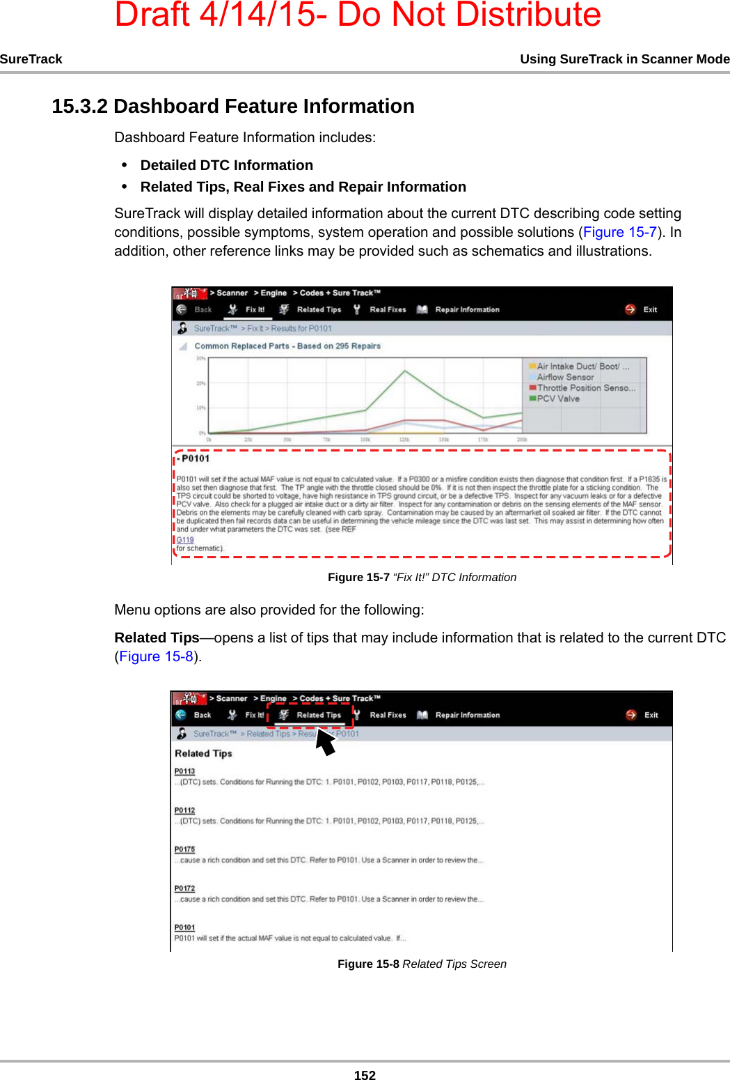 Draft 4/14/15- Do Not Distribute152SureTrack Using SureTrack in Scanner Mode15.3.2 Dashboard Feature InformationDashboard Feature Information includes:•Detailed DTC Information •Related Tips, Real Fixes and Repair InformationSureTrack will display detailed information about the current DTC describing code setting conditions, possible symptoms, system operation and possible solutions (Figure 15-7). In addition, other reference links may be provided such as schematics and illustrations. Figure 15-7 “Fix It!” DTC InformationMenu options are also provided for the following:Related Tips—opens a list of tips that may include information that is related to the current DTC (Figure 15-8). Figure 15-8 Related Tips Screen