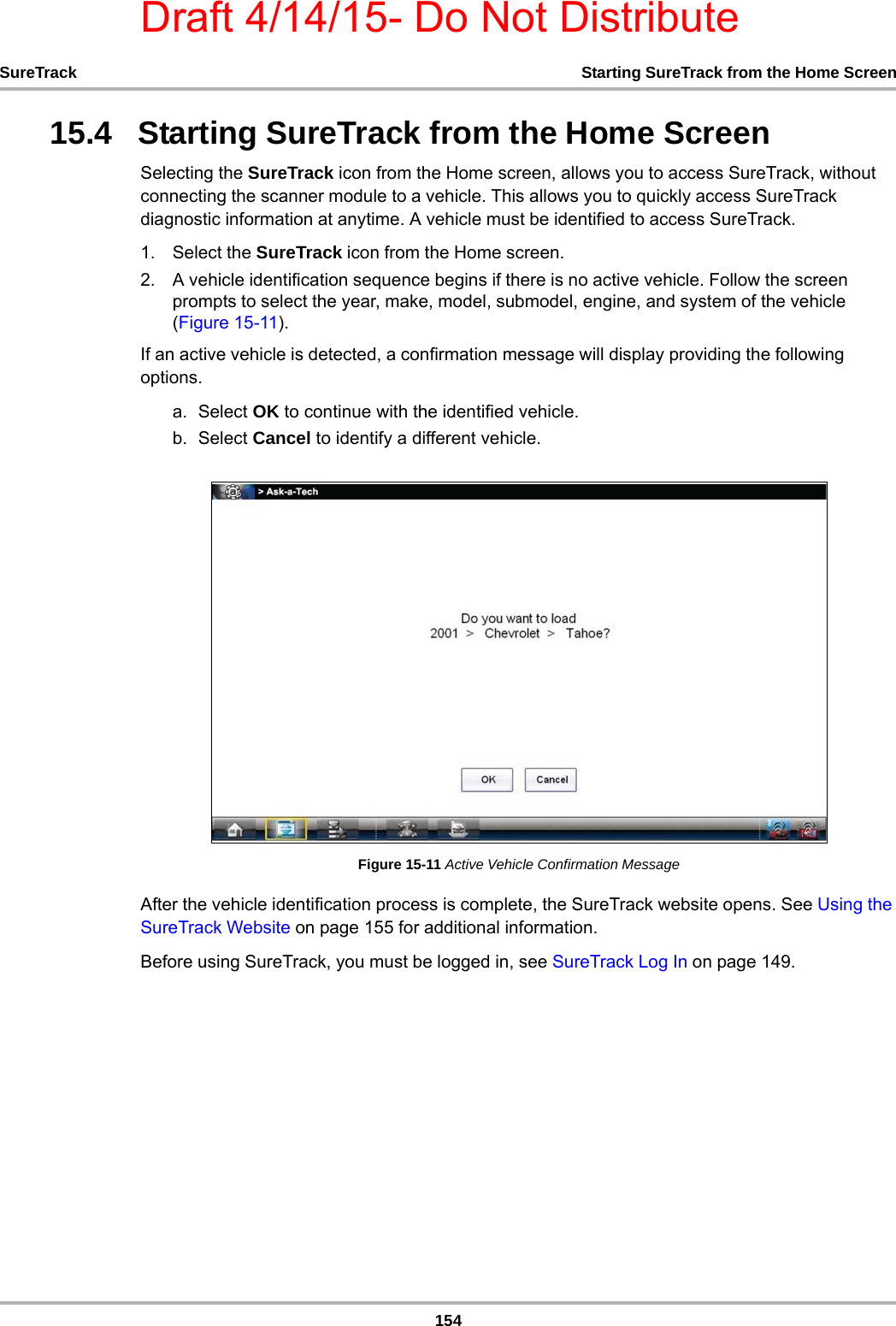 Draft 4/14/15- Do Not Distribute154SureTrack Starting SureTrack from the Home Screen15.4   Starting SureTrack from the Home ScreenSelecting the SureTrack icon from the Home screen, allows you to access SureTrack, without connecting the scanner module to a vehicle. This allows you to quickly access SureTrack diagnostic information at anytime. A vehicle must be identified to access SureTrack.1. Select the SureTrack icon from the Home screen.2. A vehicle identification sequence begins if there is no active vehicle. Follow the screen prompts to select the year, make, model, submodel, engine, and system of the vehicle (Figure 15-11).If an active vehicle is detected, a confirmation message will display providing the following options.a. Select OK to continue with the identified vehicle.b. Select Cancel to identify a different vehicle.Figure 15-11 Active Vehicle Confirmation MessageAfter the vehicle identification process is complete, the SureTrack website opens. See Using the SureTrack Website on page 155 for additional information.Before using SureTrack, you must be logged in, see SureTrack Log In on page 149.