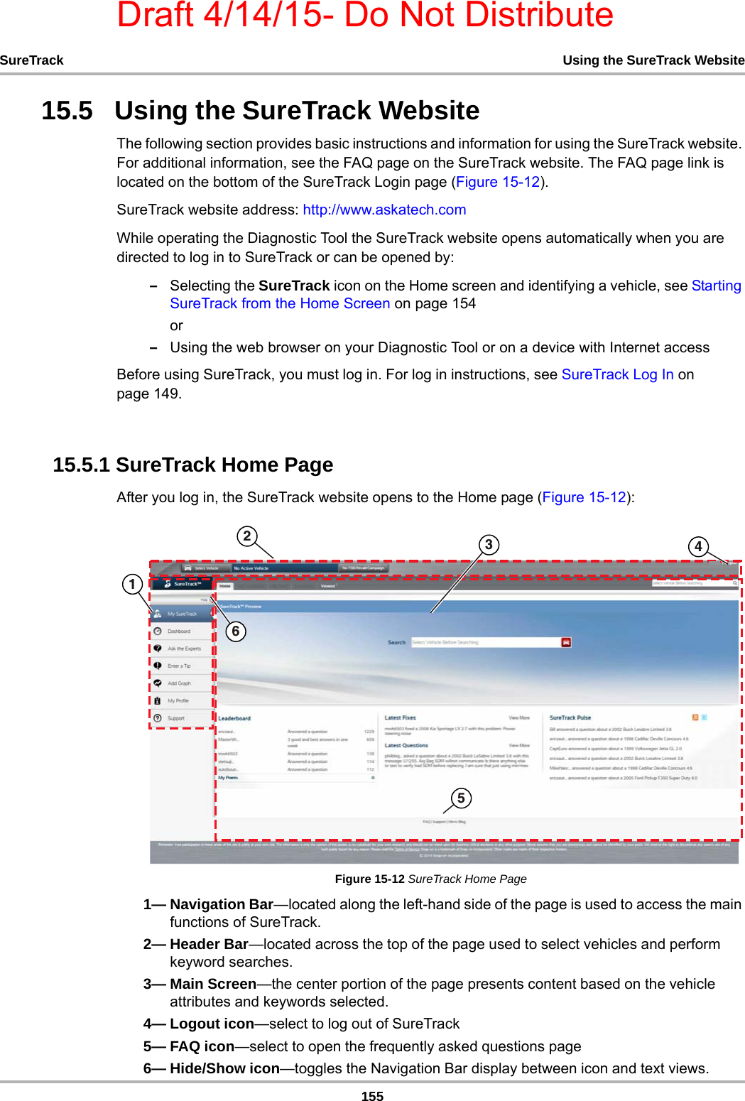 Draft 4/14/15- Do Not Distribute155SureTrack Using the SureTrack Website15.5   Using the SureTrack WebsiteThe following section provides basic instructions and information for using the SureTrack website. For additional information, see the FAQ page on the SureTrack website. The FAQ page link is located on the bottom of the SureTrack Login page (Figure 15-12).SureTrack website address: http://www.askatech.comWhile operating the Diagnostic Tool the SureTrack website opens automatically when you are directed to log in to SureTrack or can be opened by:–Selecting the SureTrack icon on the Home screen and identifying a vehicle, see Starting SureTrack from the Home Screen on page 154or–Using the web browser on your Diagnostic Tool or on a device with Internet accessBefore using SureTrack, you must log in. For log in instructions, see SureTrack Log In on page 149.15.5.1 SureTrack Home PageAfter you log in, the SureTrack website opens to the Home page (Figure 15-12):Figure 15-12 SureTrack Home Page1— Navigation Bar—located along the left-hand side of the page is used to access the main functions of SureTrack.2— Header Bar—located across the top of the page used to select vehicles and perform keyword searches.3— Main Screen—the center portion of the page presents content based on the vehicle attributes and keywords selected.4— Logout icon—select to log out of SureTrack5— FAQ icon—select to open the frequently asked questions page6— Hide/Show icon—toggles the Navigation Bar display between icon and text views.