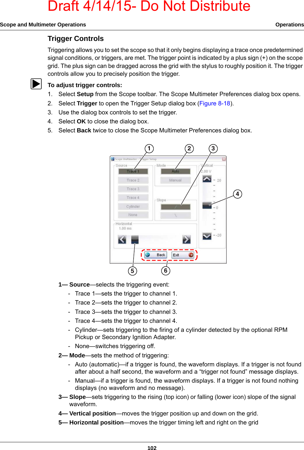 Draft 4/14/15- Do Not Distribute102Scope and Multimeter Operations OperationsTrigger ControlsTriggering allows you to set the scope so that it only begins displaying a trace once predetermined signal conditions, or triggers, are met. The trigger point is indicated by a plus sign (+) on the scope grid. The plus sign can be dragged across the grid with the stylus to roughly position it. The trigger controls allow you to precisely position the trigger.zTo adjust trigger controls:1. Select Setup from the Scope toolbar. The Scope Multimeter Preferences dialog box opens.2. Select Trigger to open the Trigger Setup dialog box (Figure 8-18).3. Use the dialog box controls to set the trigger.4. Select OK to close the dialog box.5. Select Back twice to close the Scope Multimeter Preferences dialog box.1— Source—selects the triggering event:- Trace 1—sets the trigger to channel 1.- Trace 2—sets the trigger to channel 2.- Trace 3—sets the trigger to channel 3.- Trace 4—sets the trigger to channel 4.- Cylinder—sets triggering to the firing of a cylinder detected by the optional RPM Pickup or Secondary Ignition Adapter.- None—switches triggering off.2— Mode—sets the method of triggering:- Auto (automatic)—if a trigger is found, the waveform displays. If a trigger is not found after about a half second, the waveform and a “trigger not found” message displays.- Manual—if a trigger is found, the waveform displays. If a trigger is not found nothing displays (no waveform and no message).3— Slope—sets triggering to the rising (top icon) or falling (lower icon) slope of the signal waveform.4— Vertical position—moves the trigger position up and down on the grid.5— Horizontal position—moves the trigger timing left and right on the grid