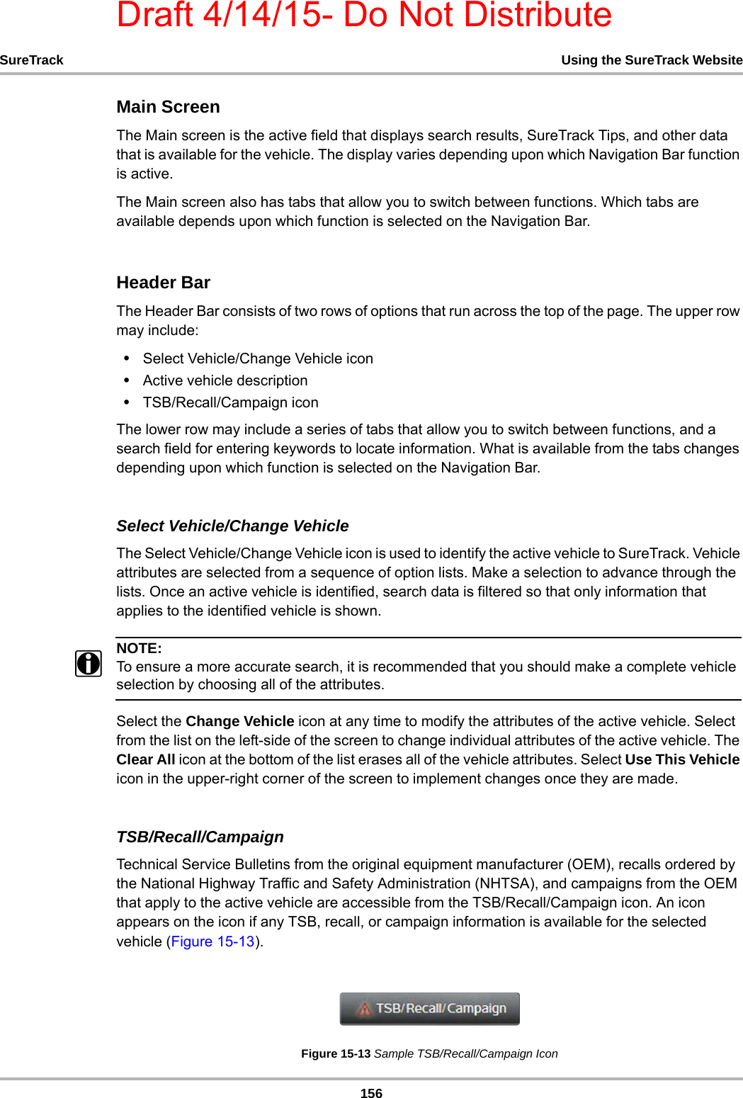 Draft 4/14/15- Do Not Distribute156SureTrack Using the SureTrack WebsiteMain ScreenThe Main screen is the active field that displays search results, SureTrack Tips, and other data that is available for the vehicle. The display varies depending upon which Navigation Bar function is active.The Main screen also has tabs that allow you to switch between functions. Which tabs are available depends upon which function is selected on the Navigation Bar.Header BarThe Header Bar consists of two rows of options that run across the top of the page. The upper row may include:•Select Vehicle/Change Vehicle icon•Active vehicle description •TSB/Recall/Campaign iconThe lower row may include a series of tabs that allow you to switch between functions, and a search field for entering keywords to locate information. What is available from the tabs changes depending upon which function is selected on the Navigation Bar.Select Vehicle/Change VehicleThe Select Vehicle/Change Vehicle icon is used to identify the active vehicle to SureTrack. Vehicle attributes are selected from a sequence of option lists. Make a selection to advance through the lists. Once an active vehicle is identified, search data is filtered so that only information that applies to the identified vehicle is shown.NOTE:iTo ensure a more accurate search, it is recommended that you should make a complete vehicle selection by choosing all of the attributes.Select the Change Vehicle icon at any time to modify the attributes of the active vehicle. Select from the list on the left-side of the screen to change individual attributes of the active vehicle. The Clear All icon at the bottom of the list erases all of the vehicle attributes. Select Use This Vehicle icon in the upper-right corner of the screen to implement changes once they are made.TSB/Recall/CampaignTechnical Service Bulletins from the original equipment manufacturer (OEM), recalls ordered by the National Highway Traffic and Safety Administration (NHTSA), and campaigns from the OEM that apply to the active vehicle are accessible from the TSB/Recall/Campaign icon. An icon appears on the icon if any TSB, recall, or campaign information is available for the selected vehicle (Figure 15-13).Figure 15-13 Sample TSB/Recall/Campaign Icon