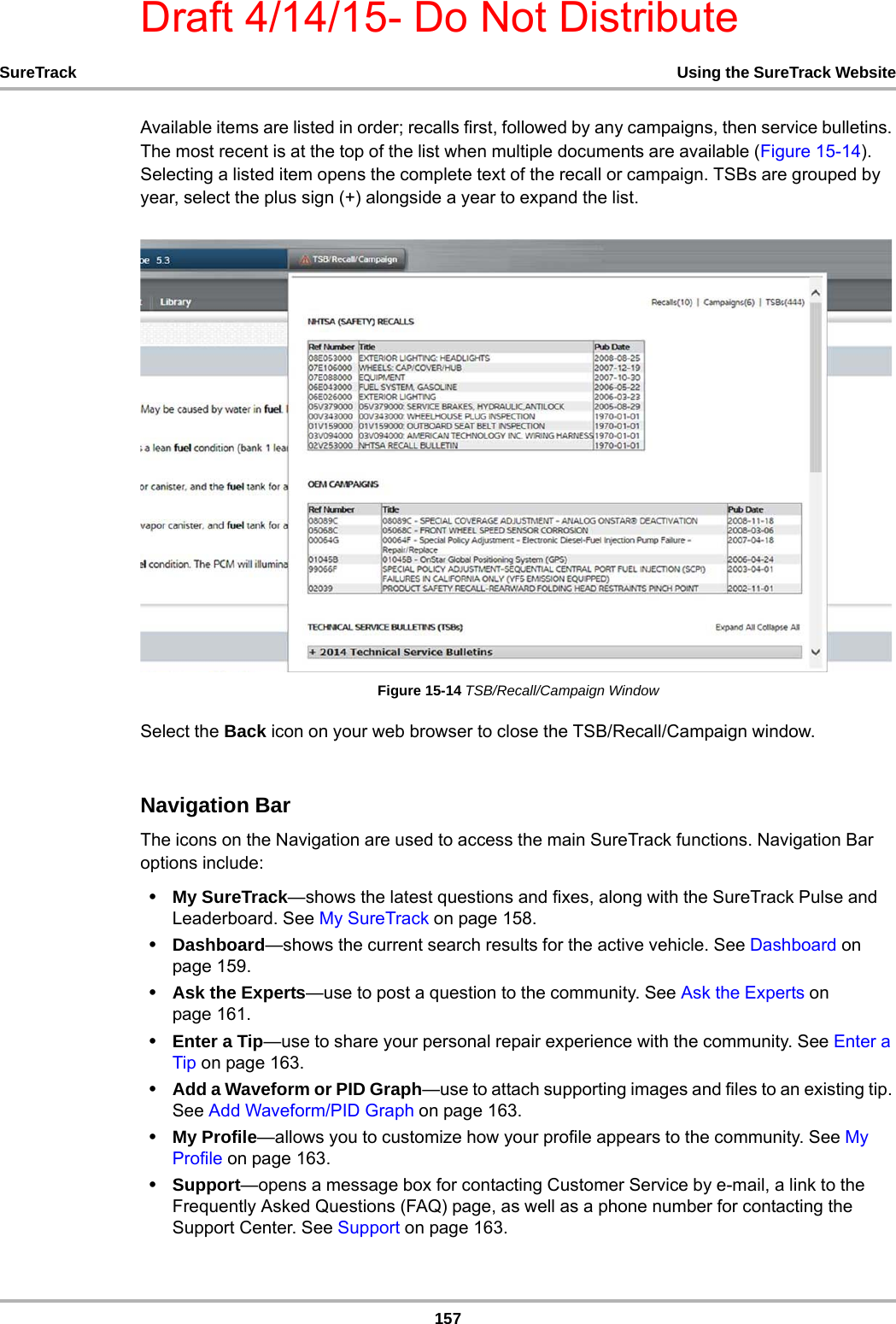 Draft 4/14/15- Do Not Distribute157SureTrack Using the SureTrack WebsiteAvailable items are listed in order; recalls first, followed by any campaigns, then service bulletins. The most recent is at the top of the list when multiple documents are available (Figure 15-14). Selecting a listed item opens the complete text of the recall or campaign. TSBs are grouped by year, select the plus sign (+) alongside a year to expand the list.Figure 15-14 TSB/Recall/Campaign WindowSelect the Back icon on your web browser to close the TSB/Recall/Campaign window.Navigation BarThe icons on the Navigation are used to access the main SureTrack functions. Navigation Bar options include:•My SureTrack—shows the latest questions and fixes, along with the SureTrack Pulse and Leaderboard. See My SureTrack on page 158.•Dashboard—shows the current search results for the active vehicle. See Dashboard on page 159.•Ask the Experts—use to post a question to the community. See Ask the Experts on page 161.•Enter a Tip—use to share your personal repair experience with the community. See Enter a Tip on page 163.•Add a Waveform or PID Graph—use to attach supporting images and files to an existing tip. See Add Waveform/PID Graph on page 163.•My Profile—allows you to customize how your profile appears to the community. See My Profile on page 163.•Support—opens a message box for contacting Customer Service by e-mail, a link to the Frequently Asked Questions (FAQ) page, as well as a phone number for contacting the Support Center. See Support on page 163.
