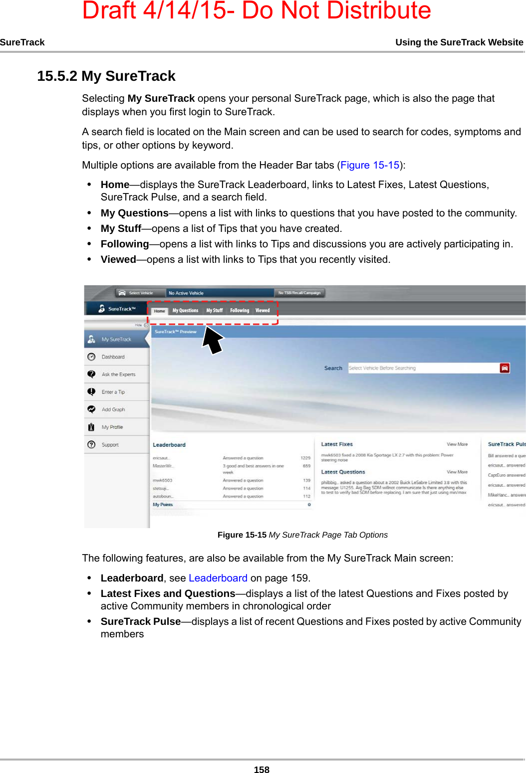 Draft 4/14/15- Do Not Distribute158SureTrack Using the SureTrack Website15.5.2 My SureTrackSelecting My SureTrack opens your personal SureTrack page, which is also the page that displays when you first login to SureTrack.A search field is located on the Main screen and can be used to search for codes, symptoms and tips, or other options by keyword.Multiple options are available from the Header Bar tabs (Figure 15-15):•Home—displays the SureTrack Leaderboard, links to Latest Fixes, Latest Questions, SureTrack Pulse, and a search field.•My Questions—opens a list with links to questions that you have posted to the community.•My Stuff—opens a list of Tips that you have created.•Following—opens a list with links to Tips and discussions you are actively participating in.•Viewed—opens a list with links to Tips that you recently visited.Figure 15-15 My SureTrack Page Tab OptionsThe following features, are also be available from the My SureTrack Main screen:•Leaderboard, see Leaderboard on page 159.•Latest Fixes and Questions—displays a list of the latest Questions and Fixes posted by active Community members in chronological order •SureTrack Pulse—displays a list of recent Questions and Fixes posted by active Community members&apos;PMMPXJOH.Z4UVGG.Z2VFTUJPOT 7JFXFE