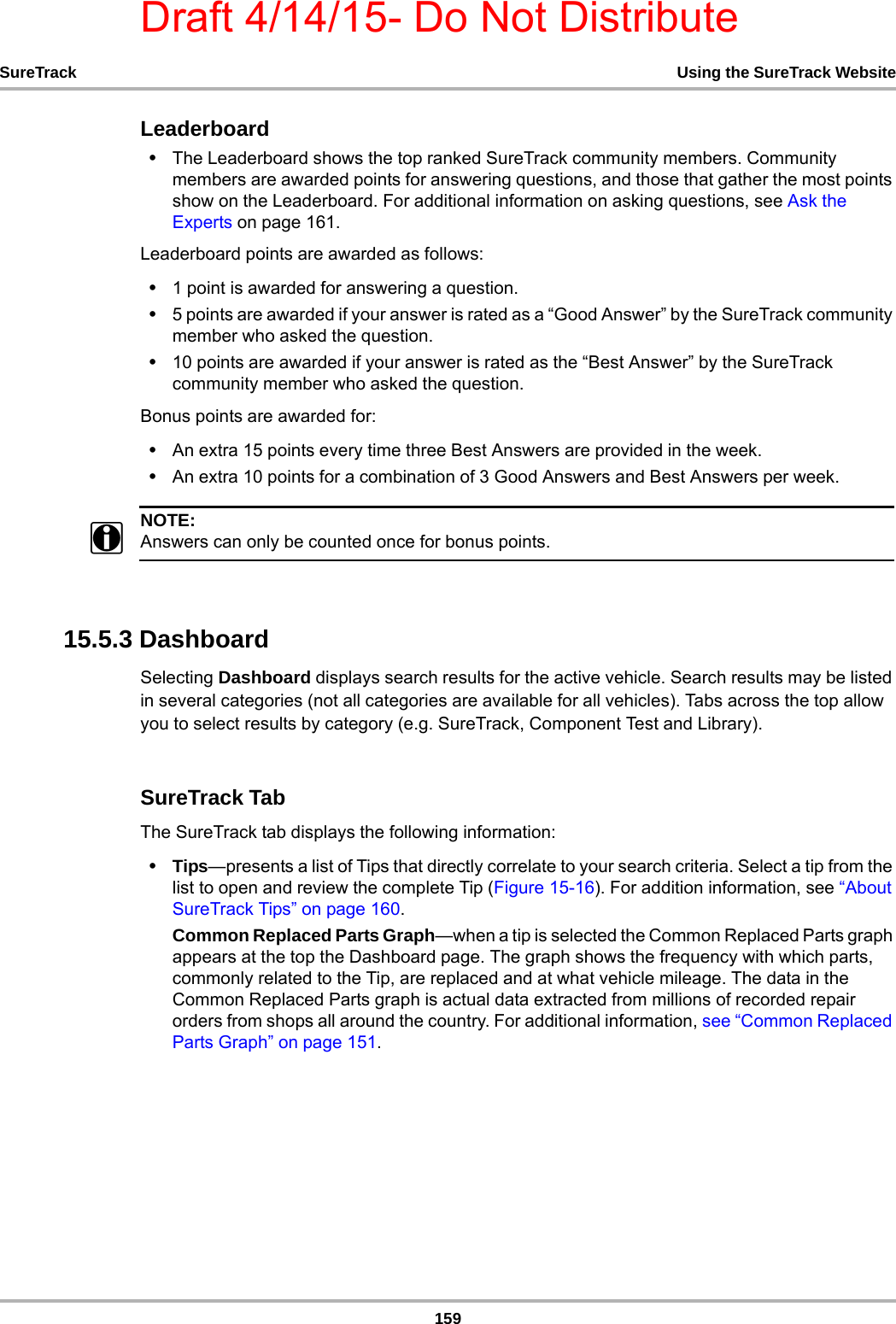 Draft 4/14/15- Do Not Distribute159SureTrack Using the SureTrack WebsiteLeaderboard•The Leaderboard shows the top ranked SureTrack community members. Community members are awarded points for answering questions, and those that gather the most points show on the Leaderboard. For additional information on asking questions, see Ask the Experts on page 161. Leaderboard points are awarded as follows:•1 point is awarded for answering a question.•5 points are awarded if your answer is rated as a “Good Answer” by the SureTrack community member who asked the question.•10 points are awarded if your answer is rated as the “Best Answer” by the SureTrack community member who asked the question.Bonus points are awarded for:•An extra 15 points every time three Best Answers are provided in the week.•An extra 10 points for a combination of 3 Good Answers and Best Answers per week.NOTE:iAnswers can only be counted once for bonus points.15.5.3 DashboardSelecting Dashboard displays search results for the active vehicle. Search results may be listed in several categories (not all categories are available for all vehicles). Tabs across the top allow you to select results by category (e.g. SureTrack, Component Test and Library).SureTrack TabThe SureTrack tab displays the following information:•Tips—presents a list of Tips that directly correlate to your search criteria. Select a tip from the list to open and review the complete Tip (Figure 15-16). For addition information, see “About SureTrack Tips” on page 160.Common Replaced Parts Graph—when a tip is selected the Common Replaced Parts graph appears at the top the Dashboard page. The graph shows the frequency with which parts, commonly related to the Tip, are replaced and at what vehicle mileage. The data in the Common Replaced Parts graph is actual data extracted from millions of recorded repair orders from shops all around the country. For additional information, see “Common Replaced Parts Graph” on page 151.