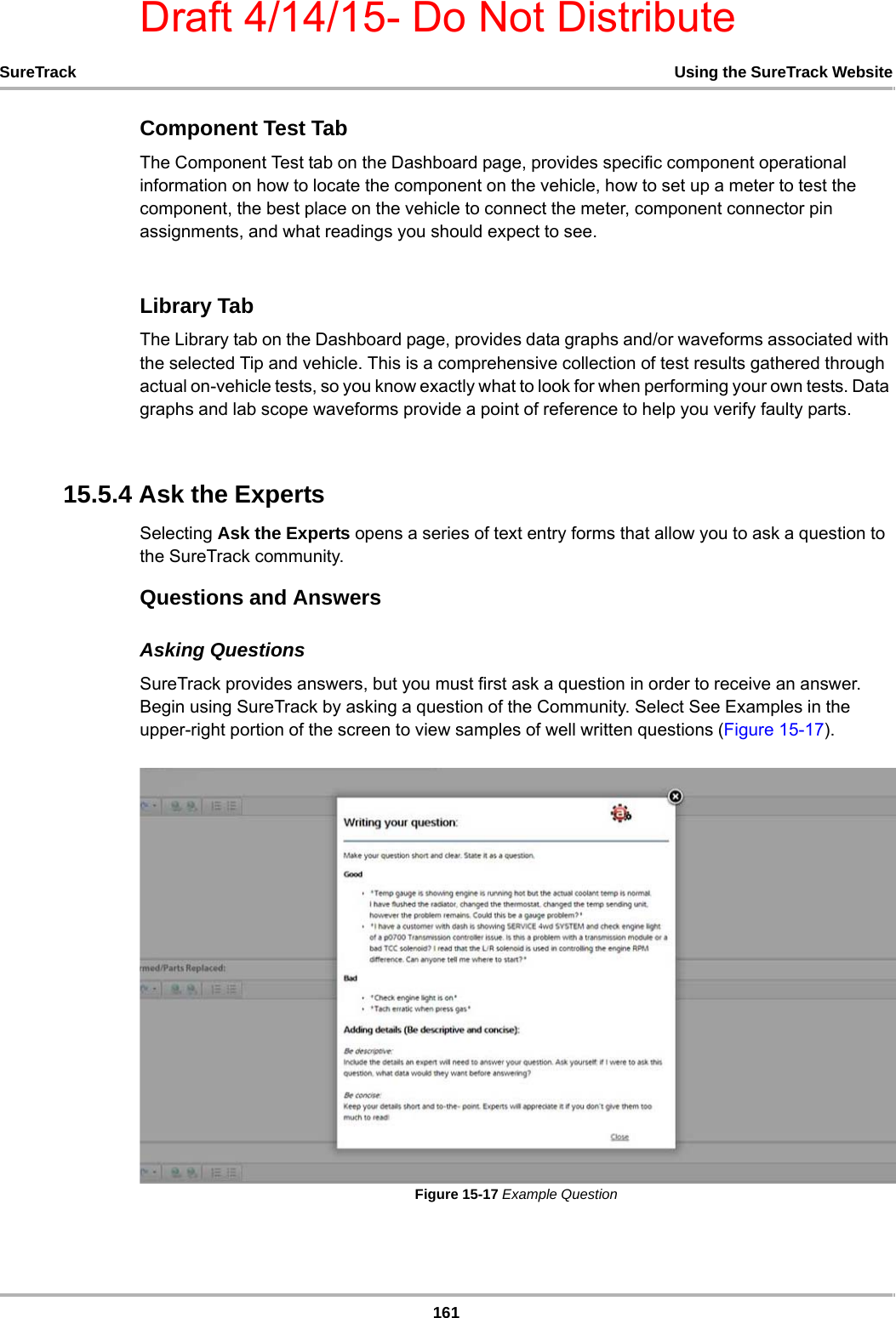 Draft 4/14/15- Do Not Distribute161SureTrack Using the SureTrack WebsiteComponent Test TabThe Component Test tab on the Dashboard page, provides specific component operational information on how to locate the component on the vehicle, how to set up a meter to test the component, the best place on the vehicle to connect the meter, component connector pin assignments, and what readings you should expect to see.Library TabThe Library tab on the Dashboard page, provides data graphs and/or waveforms associated with the selected Tip and vehicle. This is a comprehensive collection of test results gathered through actual on-vehicle tests, so you know exactly what to look for when performing your own tests. Data graphs and lab scope waveforms provide a point of reference to help you verify faulty parts.15.5.4 Ask the ExpertsSelecting Ask the Experts opens a series of text entry forms that allow you to ask a question to the SureTrack community.Questions and AnswersAsking QuestionsSureTrack provides answers, but you must first ask a question in order to receive an answer. Begin using SureTrack by asking a question of the Community. Select See Examples in the upper-right portion of the screen to view samples of well written questions (Figure 15-17).Figure 15-17 Example Question