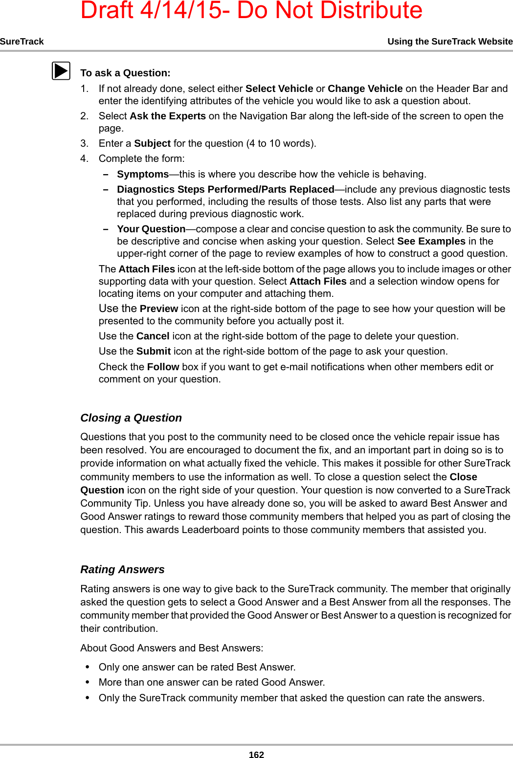 Draft 4/14/15- Do Not Distribute162SureTrack Using the SureTrack WebsitezTo ask a Question:1. If not already done, select either Select Vehicle or Change Vehicle on the Header Bar and enter the identifying attributes of the vehicle you would like to ask a question about.2. Select Ask the Experts on the Navigation Bar along the left-side of the screen to open the page.3. Enter a Subject for the question (4 to 10 words).4. Complete the form:–Symptoms—this is where you describe how the vehicle is behaving.–Diagnostics Steps Performed/Parts Replaced—include any previous diagnostic tests that you performed, including the results of those tests. Also list any parts that were replaced during previous diagnostic work.–Your Question—compose a clear and concise question to ask the community. Be sure to be descriptive and concise when asking your question. Select See Examples in the upper-right corner of the page to review examples of how to construct a good question.The Attach Files icon at the left-side bottom of the page allows you to include images or other supporting data with your question. Select Attach Files and a selection window opens for locating items on your computer and attaching them.Use the Preview icon at the right-side bottom of the page to see how your question will be presented to the community before you actually post it.Use the Cancel icon at the right-side bottom of the page to delete your question.Use the Submit icon at the right-side bottom of the page to ask your question.Check the Follow box if you want to get e-mail notifications when other members edit or comment on your question.Closing a QuestionQuestions that you post to the community need to be closed once the vehicle repair issue has been resolved. You are encouraged to document the fix, and an important part in doing so is to provide information on what actually fixed the vehicle. This makes it possible for other SureTrack community members to use the information as well. To close a question select the Close Question icon on the right side of your question. Your question is now converted to a SureTrack Community Tip. Unless you have already done so, you will be asked to award Best Answer and Good Answer ratings to reward those community members that helped you as part of closing the question. This awards Leaderboard points to those community members that assisted you.Rating AnswersRating answers is one way to give back to the SureTrack community. The member that originally asked the question gets to select a Good Answer and a Best Answer from all the responses. The community member that provided the Good Answer or Best Answer to a question is recognized for their contribution.About Good Answers and Best Answers:•Only one answer can be rated Best Answer.•More than one answer can be rated Good Answer.•Only the SureTrack community member that asked the question can rate the answers.