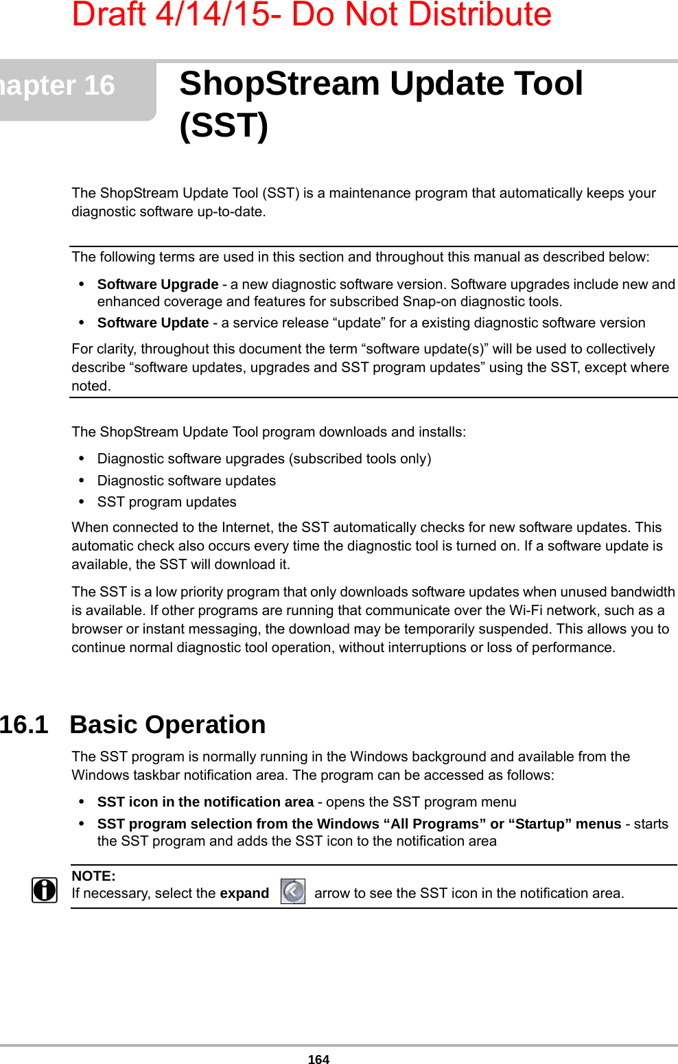 Draft 4/14/15- Do Not Distribute164Chapter 16 ShopStream Update Tool (SST)The ShopStream Update Tool (SST) is a maintenance program that automatically keeps your diagnostic software up-to-date.The following terms are used in this section and throughout this manual as described below:•Software Upgrade - a new diagnostic software version. Software upgrades include new and enhanced coverage and features for subscribed Snap-on diagnostic tools.•Software Update - a service release “update” for a existing diagnostic software versionFor clarity, throughout this document the term “software update(s)” will be used to collectively describe “software updates, upgrades and SST program updates” using the SST, except where noted.The ShopStream Update Tool program downloads and installs:•Diagnostic software upgrades (subscribed tools only)•Diagnostic software updates•SST program updatesWhen connected to the Internet, the SST automatically checks for new software updates. This automatic check also occurs every time the diagnostic tool is turned on. If a software update is available, the SST will download it. The SST is a low priority program that only downloads software updates when unused bandwidth is available. If other programs are running that communicate over the Wi-Fi network, such as a browser or instant messaging, the download may be temporarily suspended. This allows you to continue normal diagnostic tool operation, without interruptions or loss of performance.16.1   Basic OperationThe SST program is normally running in the Windows background and available from the Windows taskbar notification area. The program can be accessed as follows: •SST icon in the notification area - opens the SST program menu•SST program selection from the Windows “All Programs” or “Startup” menus - starts the SST program and adds the SST icon to the notification areaNOTE:iIf necessary, select the expand  arrow to see the SST icon in the notification area.