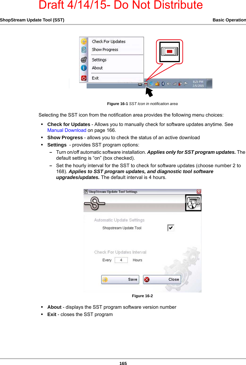 Draft 4/14/15- Do Not Distribute165ShopStream Update Tool (SST) Basic OperationFigure 16-1 SST Icon in notification areaSelecting the SST icon from the notification area provides the following menu choices: •Check for Updates - Allows you to manually check for software updates anytime. See Manual Download on page 166.•Show Progress - allows you to check the status of an active download •Settings  - provides SST program options:–Turn on/off automatic software installation. Applies only for SST program updates. The default setting is “on” (box checked).–Set the hourly interval for the SST to check for software updates (choose number 2 to 168). Applies to SST program updates, and diagnostic tool software upgrades/updates. The default interval is 4 hours. Figure 16-2 •About - displays the SST program software version number •Exit - closes the SST program