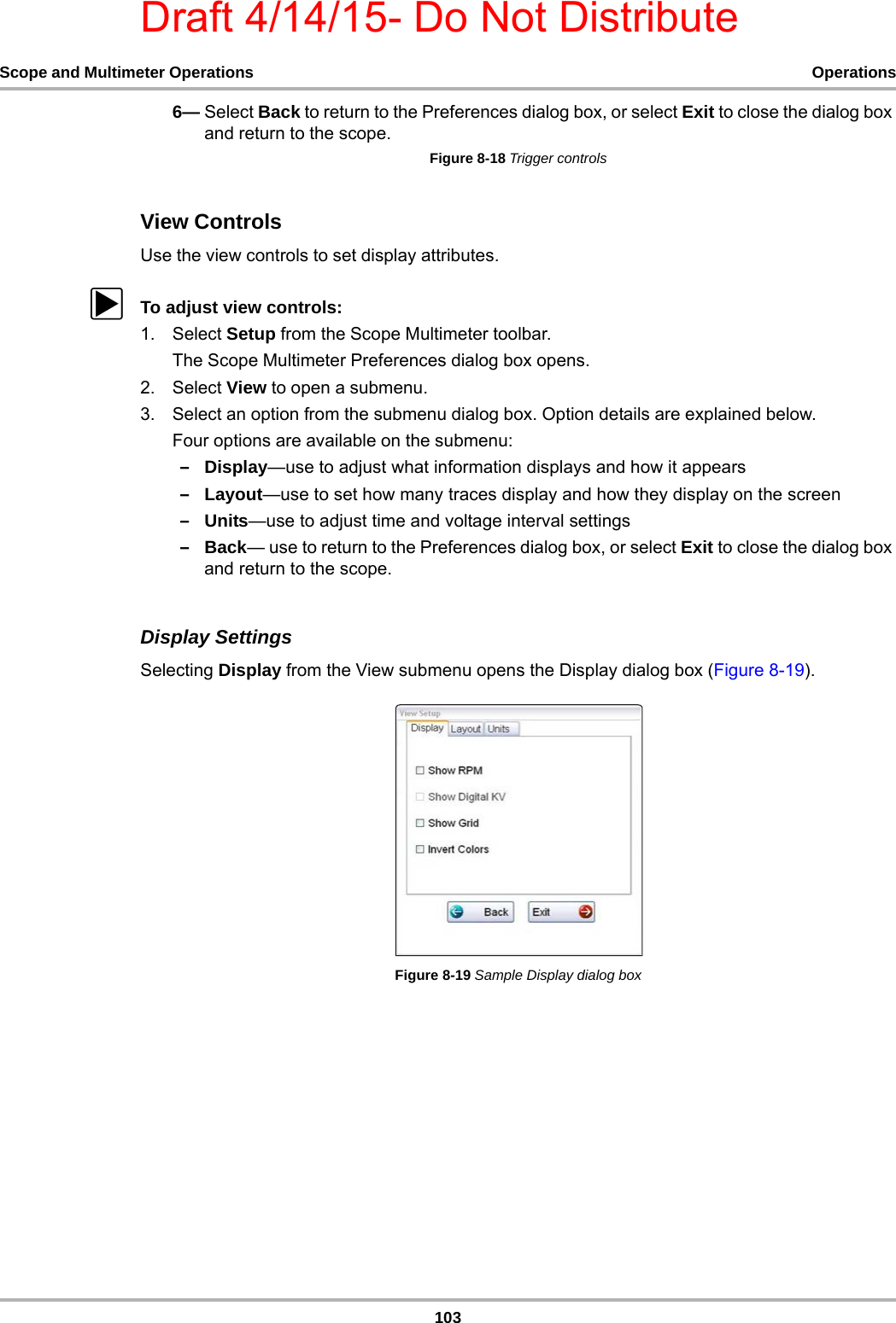 Draft 4/14/15- Do Not Distribute103Scope and Multimeter Operations Operations6— Select Back to return to the Preferences dialog box, or select Exit to close the dialog box and return to the scope.Figure 8-18 Trigger controlsView ControlsUse the view controls to set display attributes.zTo adjust view controls:1. Select Setup from the Scope Multimeter toolbar.The Scope Multimeter Preferences dialog box opens.2. Select View to open a submenu.3. Select an option from the submenu dialog box. Option details are explained below.Four options are available on the submenu: –Display—use to adjust what information displays and how it appears–Layout—use to set how many traces display and how they display on the screen–Units—use to adjust time and voltage interval settings–Back— use to return to the Preferences dialog box, or select Exit to close the dialog box and return to the scope.Display SettingsSelecting Display from the View submenu opens the Display dialog box (Figure 8-19).Figure 8-19 Sample Display dialog box