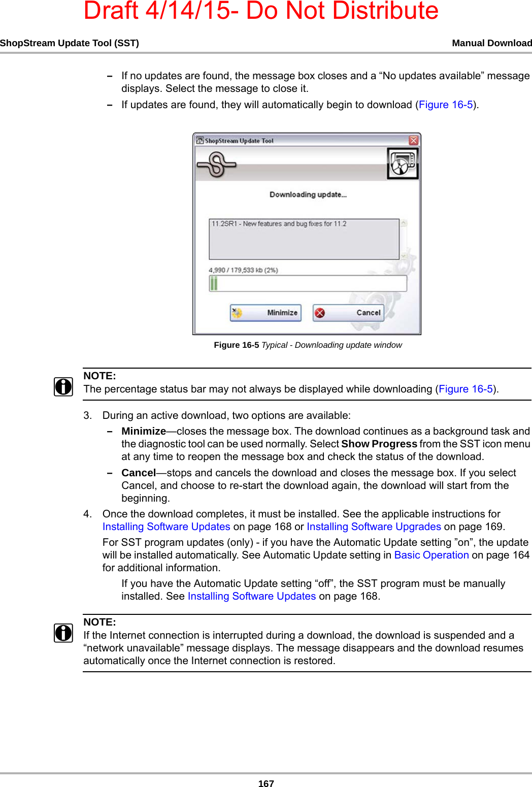Draft 4/14/15- Do Not Distribute167ShopStream Update Tool (SST) Manual Download–If no updates are found, the message box closes and a “No updates available” message displays. Select the message to close it.–If updates are found, they will automatically begin to download (Figure 16-5).Figure 16-5 Typical - Downloading update windowNOTE:iThe percentage status bar may not always be displayed while downloading (Figure 16-5).3. During an active download, two options are available:–Minimize—closes the message box. The download continues as a background task and the diagnostic tool can be used normally. Select Show Progress from the SST icon menu at any time to reopen the message box and check the status of the download.–Cancel—stops and cancels the download and closes the message box. If you select Cancel, and choose to re-start the download again, the download will start from the beginning. 4. Once the download completes, it must be installed. See the applicable instructions for  Installing Software Updates on page 168 or Installing Software Upgrades on page 169.For SST program updates (only) - if you have the Automatic Update setting ”on”, the update will be installed automatically. See Automatic Update setting in Basic Operation on page 164 for additional information.If you have the Automatic Update setting “off”, the SST program must be manually installed. See Installing Software Updates on page 168.NOTE:iIf the Internet connection is interrupted during a download, the download is suspended and a “network unavailable” message displays. The message disappears and the download resumes automatically once the Internet connection is restored.