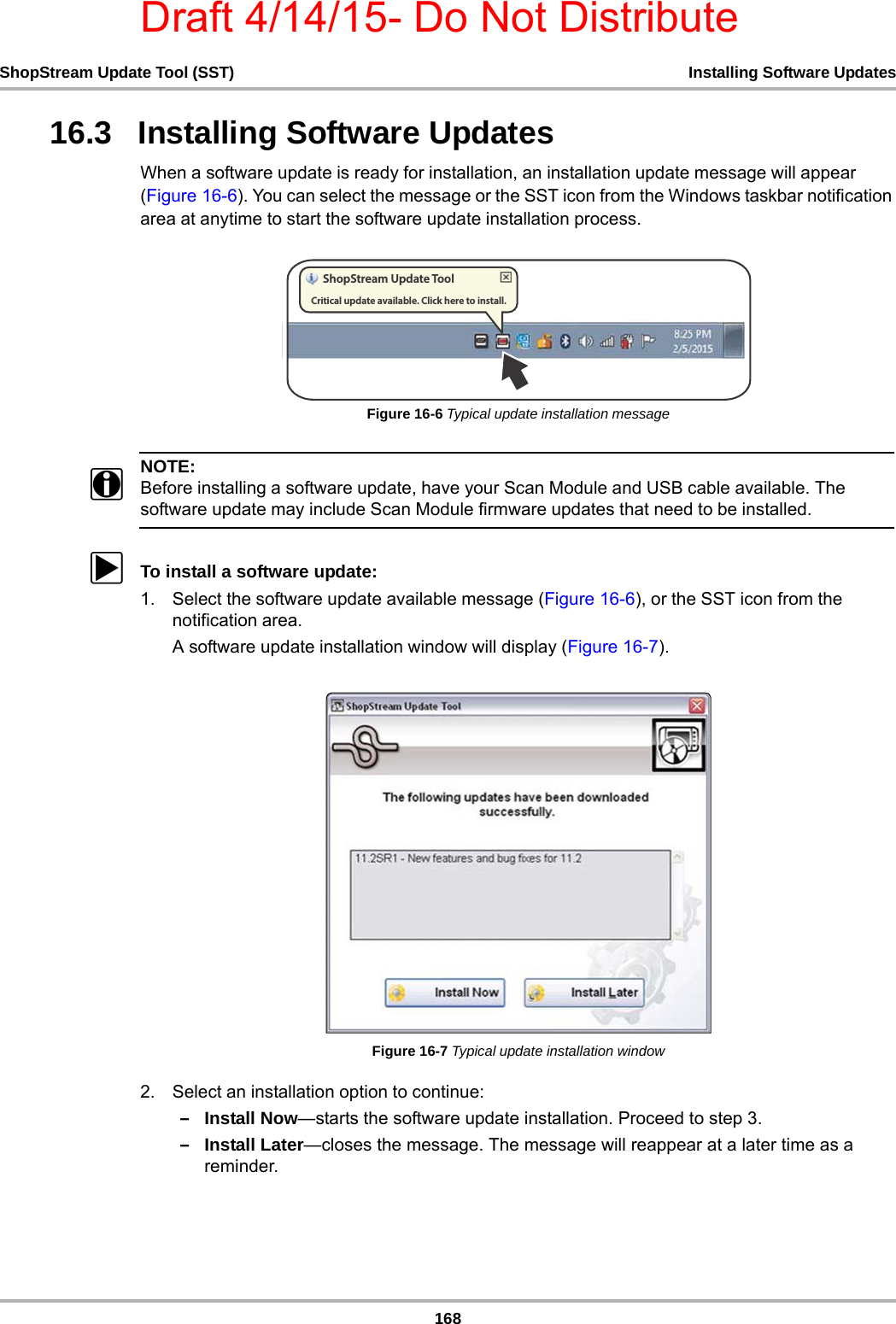 Draft 4/14/15- Do Not Distribute168ShopStream Update Tool (SST) Installing Software Updates16.3   Installing Software UpdatesWhen a software update is ready for installation, an installation update message will appear (Figure 16-6). You can select the message or the SST icon from the Windows taskbar notification area at anytime to start the software update installation process. Figure 16-6 Typical update installation messageNOTE:iBefore installing a software update, have your Scan Module and USB cable available. The software update may include Scan Module firmware updates that need to be installed. zTo install a software update:1. Select the software update available message (Figure 16-6), or the SST icon from the notification area.A software update installation window will display (Figure 16-7).Figure 16-7 Typical update installation window2. Select an installation option to continue:–Install Now—starts the software update installation. Proceed to step 3.–Install Later—closes the message. The message will reappear at a later time as a reminder. 4IPQ4USFBN6QEBUF5PPM$SJUJDBMVQEBUFBWBJMBCMF$MJDLIFSFUPJOTUBMM