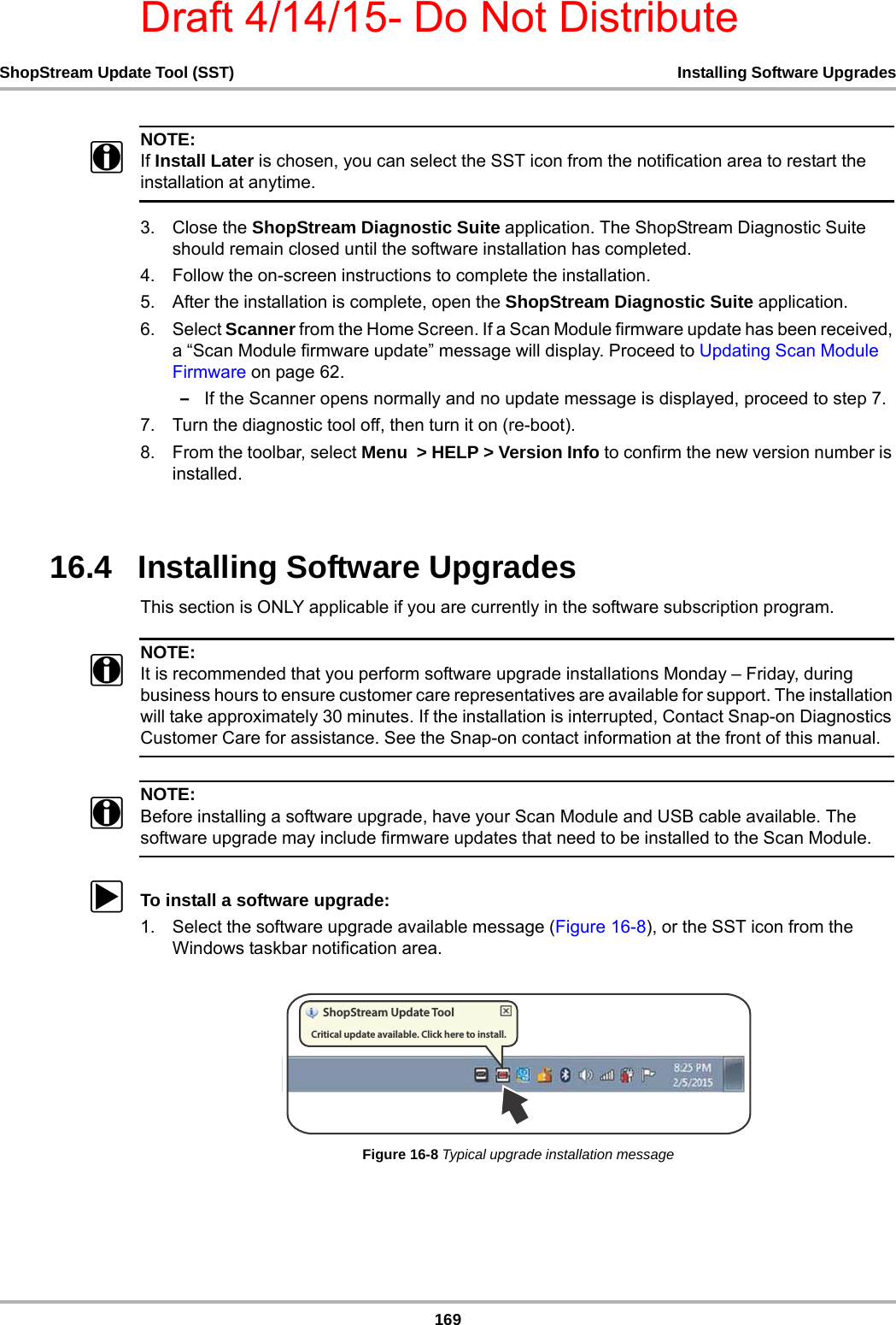 Draft 4/14/15- Do Not Distribute169ShopStream Update Tool (SST) Installing Software UpgradesNOTE:iIf Install Later is chosen, you can select the SST icon from the notification area to restart the installation at anytime.3. Close the ShopStream Diagnostic Suite application. The ShopStream Diagnostic Suite should remain closed until the software installation has completed.4. Follow the on-screen instructions to complete the installation.5. After the installation is complete, open the ShopStream Diagnostic Suite application.6. Select Scanner from the Home Screen. If a Scan Module firmware update has been received, a “Scan Module firmware update” message will display. Proceed to Updating Scan Module Firmware on page 62. –If the Scanner opens normally and no update message is displayed, proceed to step 7.7. Turn the diagnostic tool off, then turn it on (re-boot). 8. From the toolbar, select Menu  &gt; HELP &gt; Version Info to confirm the new version number is installed.16.4   Installing Software UpgradesThis section is ONLY applicable if you are currently in the software subscription program. NOTE:iIt is recommended that you perform software upgrade installations Monday – Friday, during business hours to ensure customer care representatives are available for support. The installation will take approximately 30 minutes. If the installation is interrupted, Contact Snap-on Diagnostics Customer Care for assistance. See the Snap-on contact information at the front of this manual.NOTE:iBefore installing a software upgrade, have your Scan Module and USB cable available. The software upgrade may include firmware updates that need to be installed to the Scan Module. zTo install a software upgrade:1. Select the software upgrade available message (Figure 16-8), or the SST icon from the Windows taskbar notification area.Figure 16-8 Typical upgrade installation message4IPQ4USFBN6QEBUF5PPM$SJUJDBMVQEBUFBWBJMBCMF$MJDLIFSFUPJOTUBMM