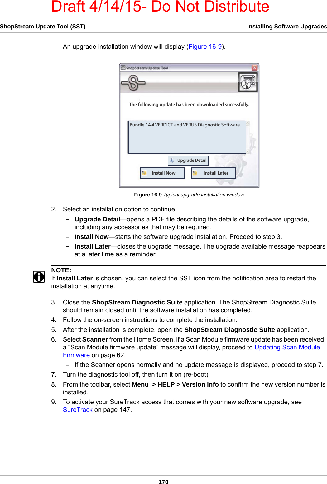 Draft 4/14/15- Do Not Distribute170ShopStream Update Tool (SST) Installing Software UpgradesAn upgrade installation window will display (Figure 16-9).Figure 16-9 Typical upgrade installation window2. Select an installation option to continue:–Upgrade Detail—opens a PDF file describing the details of the software upgrade, including any accessories that may be required.–Install Now—starts the software upgrade installation. Proceed to step 3.–Install Later—closes the upgrade message. The upgrade available message reappears at a later time as a reminder.NOTE:iIf Install Later is chosen, you can select the SST icon from the notification area to restart the installation at anytime.3. Close the ShopStream Diagnostic Suite application. The ShopStream Diagnostic Suite should remain closed until the software installation has completed.4. Follow the on-screen instructions to complete the installation.5. After the installation is complete, open the ShopStream Diagnostic Suite application.6. Select Scanner from the Home Screen, if a Scan Module firmware update has been received, a “Scan Module firmware update” message will display, proceed to Updating Scan Module Firmware on page 62. –If the Scanner opens normally and no update message is displayed, proceed to step 7.7. Turn the diagnostic tool off, then turn it on (re-boot). 8. From the toolbar, select Menu  &gt; HELP &gt; Version Info to confirm the new version number is installed.9. To activate your SureTrack access that comes with your new software upgrade, see SureTrack on page 147.#VOEMF7&amp;3%*$5BOE7&amp;364%JBHOPTUJD4PGUXBSF5IFGPMMPXJOHVQEBUFIBTCFFOEPXOMPBEFETVDFTTGVMMZ6QHSBEF%FUBJM*OTUBMM/PX *OTUBMM-BUFS